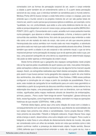 Reflexões sobre a Arte e o seu Ensino 2 Capítulo 5 53
conectados com as formas de percepção corporal do ser, assim o corpo entende
a cidade a partir também de um entendimento sobre si. É a partir desta percepção
sensível do seu corpo, que o indivíduo também se sensibiliza para o mundo externo.
Merleau Ponty (2015) busca romper a cisão feita entre o corpo e o espaço, para isso
entende que o mundo visível e os projetos motores de um ser são partes totais do
mesmo ser, assim o autor pensa que processos ópticos e estéticos, por exemplo, como
“qualidade, luz, cor, profundidade, que estão a uma certa distância diante de nós, só
estão aí porque despertam um eco em nosso corpo, porque este as acolhe (MERLEAU-
PONTY, 2015, pg21). Concordando com o autor, acredito num corpo pulsante inserido
numa paisagem, que absorve e reflete a espacialidade, a forma, a textura a partir da
comunhão dos sentidos. Desta forma, fico certo de que procuro aqui entender a visão
não como um ato isolado do resto do corpo, não como um ato que assume postura
hierarquizada dos outros sentidos num mundo cada vez mais imagético, e sobretudo
que cobra cada vez mais que cada milímetro seja percebido através dos olhos. Entendo
também que sentir a cidade é um ato corporal e não somente visual, o que se torna
impossível pensar numa percepção do espaço que se dá apenas pela visão e que, por
isso, uma possível cartografia de uma deriva ou experiência em determinado espaço
não pode se deter apenas a informações da ordem visual.
Desta forma entendo que a geografia dos espaços cartografados neste projeto
não se faz apenas pelas visualidades de quem passou por este, mas pelas interações,
pelas sensações e afetos acontecidos no local e que de alguma forma marcam aquele
espaço. Assim, as cartografias realizadas aqui falam destas sensações, destes afetos,
pois assim é que busco pensar numa geografia dos espaços a partir de uma história
dos sentimentos, dos afetos e das experiências. Para Certeau (1988) essas práticas
configuram a construção de um mapa a partir da condição de possibilidade. Para o
autor, este modelo de cartografia foi se modificando para um outro mais geométrico e
matemático a partir do surgimento do discurso científico moderno; neste sistema há na
elaboração dos mapas, uma preocupação menor com os itinerários, com as histórias
vividas, significadas pelos mapas medievais através de desenhos de embarcações,
animais, passos... Para o autor “bem longe de serem “ilustrações”, glosas icônicas do
texto, essas figurações, como fragmentos de relatos, assinalam no mapa as operações
históricas de que resulta” (CERTEAU, 1988, p 206).
Partindo desta lógica, penso aqui uma outra relação do corpo com a cidade e,
consequentemente com as formas de representa-la, que distante da racionalidade (da
luz) esteja mais próxima dos afetos e sensibilidades. Como propõe Bavcar (1994),
mais próxima da escuridão. Filósofo e fotógrafo esloveno, Evgen Bavcar ficou cego
ainda criança e assim, desenvolveu uma outra relação com a imagem. Para o autor e
fotógrafo a visão física é uma atitude de distanciamento diante do mundo, não pode
ser considerado como um olhar da verdade, tendo em vista que sentidos como o tato
podem confirmar melhor a presença de determinado objeto. Neste sentido, Bavcar
(1994) defende que é imprescindível entender a visão não só a partir da luz, mas a
 