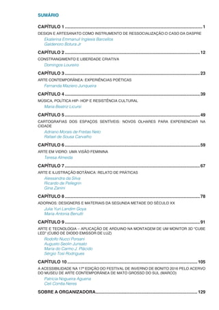 SUMÁRIO
CAPÍTULO 1.................................................................................................................1
DESIGN E ARTESANATO COMO INSTRUMENTO DE RESSOCIALIZAÇÃO:O CASO DA DASPRE
Ekaterina Emmanuil Inglesis Barcellos
Galdenoro Botura Jr
CAPÍTULO 2...............................................................................................................12
CONSTRANGIMENTO E LIBERDADE CRIATIVA
Domingos Loureiro
CAPÍTULO 3...............................................................................................................23
ARTE CONTEMPORÂNEA: EXPERIÊNCIAS POÉTICAS
Fernanda Maziero Junqueira
CAPÍTULO 4...............................................................................................................39
MÚSICA, POLÍTICA HIP- HOP E RESISTÊNCIA CULTURAL
Maria Beatriz Licursi
CAPÍTULO 5...............................................................................................................49
CARTOGRAFIAS DOS ESPAÇOS SENTÍVEIS: NOVOS OLHARES PARA EXPERIENCIAR NA
CIDADE
Adriano Morais de Freitas Neto
Rafael de Sousa Carvalho
CAPÍTULO 6...............................................................................................................59
ARTE EM VIDRO: UMA VISÃO FEMININA
Teresa Almeida
CAPÍTULO 7...............................................................................................................67
ARTE E ILUSTRAÇÃO BOTÂNICA: RELATO DE PRÁTICAS
Alessandra da Silva
Ricardo de Pellegrin
Gina Zanini
CAPÍTULO 8...............................................................................................................78
ADORNOS: DESIGNERS E MATERIAIS DA SEGUNDA METADE DO SÉCULO XX
Julia Yuri Landim Goya
Maria Antonia Benutti
CAPÍTULO 9...............................................................................................................91
ARTE E TECNOLOGIA – APLICAÇÃO DE ARDUINO NA MONTAGEM DE UM MONITOR 3D “CUBE
LED” (CUBO DE DIODO EMISSOR DE LUZ)
Rodolfo Nucci Porsani
Augusto Seolin Jurisato
Maria do Carmo J. Plácido
Sérgio Tosi Rodrigues
CAPÍTULO 10...........................................................................................................105
A ACESSIBILIDADE NA 17ª EDIÇÃO DO FESTIVAL DE INVERNO DE BONITO 2016 PELO ACERVO
DO MUSEU DE ARTE CONTEMPORÂNEA DE MATO GROSSO DO SUL (MARCO)
Patrícia Nogueira Aguena
Celi Corrêa Neres
SOBRE A ORGANIZADORA....................................................................................129
 