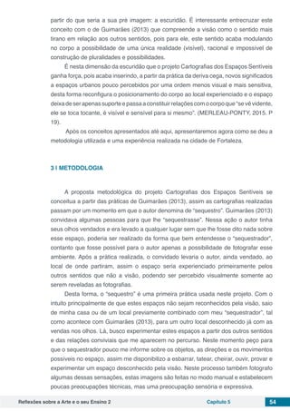 Reflexões sobre a Arte e o seu Ensino 2 Capítulo 5 54
partir do que seria a sua pré imagem: a escuridão. É interessante entrecruzar este
conceito com o de Guimarães (2013) que compreende a visão como o sentido mais
tirano em relação aos outros sentidos, pois para ele, este sentido acaba modulando
no corpo a possibilidade de uma única realidade (visível), racional e impossível de
construção de pluralidades e possibilidades.
É nesta dimensão da escuridão que o projeto Cartografias dos Espaços Sentíveis
ganha força, pois acaba inserindo, a partir da prática da deriva cega, novos significados
a espaços urbanos pouco percebidos por uma ordem menos visual e mais sensitiva,
desta forma reconfigura o posicionamento do corpo ao local experienciado e o espaço
deixadeserapenassuporteepassaaconstituirrelaçõescomocorpoque“sevêvidente,
ele se toca tocante, é visível e sensível para si mesmo”. (MERLEAU-PONTY, 2015. P
19).
Após os conceitos apresentados até aqui, apresentaremos agora como se deu a
metodologia utilizada e uma experiência realizada na cidade de Fortaleza.
3 | 	METODOLOGIA
A proposta metodológica do projeto Cartografias dos Espaços Sentíveis se
conceitua a partir das práticas de Guimarães (2013), assim as cartografias realizadas
passam por um momento em que o autor denomina de “sequestro”. Guimarães (2013)
convidava algumas pessoas para que lhe “sequestrasse”. Nessa ação o autor tinha
seus olhos vendados e era levado a qualquer lugar sem que lhe fosse dito nada sobre
esse espaço, poderia ser realizado da forma que bem entendesse o “sequestrador”,
contanto que fosse possível para o autor apenas a possibilidade de fotografar esse
ambiente. Após a prática realizada, o convidado levaria o autor, ainda vendado, ao
local de onde partiram, assim o espaço seria experienciado primeiramente pelos
outros sentidos que não a visão, podendo ser percebido visualmente somente ao
serem reveladas as fotografias.
Desta forma, o “sequestro” é uma primeira prática usada neste projeto. Com o
intuito principalmente de que estes espaços não sejam reconhecidos pela visão, saio
de minha casa ou de um local previamente combinado com meu “sequestrador”, tal
como acontece com Guimarães (2013), para um outro local desconhecido já com as
vendas nos olhos. Lá, busco experimentar estes espaços a partir dos outros sentidos
e das relações conviviais que me aparecem no percurso. Neste momento peço para
que o sequestrador pouco me informe sobre os objetos, as direções e os movimentos
possíveis no espaço, assim me disponibilizo a esbarrar, tatear, cheirar, ouvir, provar e
experimentar um espaço desconhecido pela visão. Neste processo também fotografo
algumas dessas sensações, estas imagens são feitas no modo manual e estabelecem
poucas preocupações técnicas, mas uma preocupação sensória e expressiva.
 