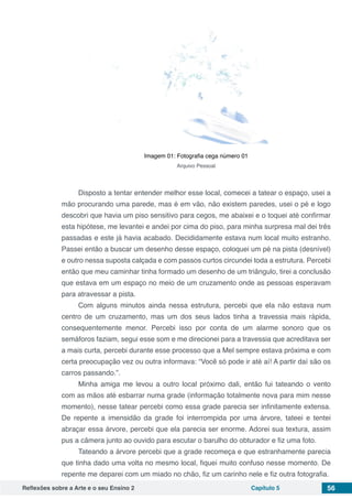 Reflexões sobre a Arte e o seu Ensino 2 Capítulo 5 56
Imagem 01: Fotografia cega número 01
Arquivo Pessoal
Disposto a tentar entender melhor esse local, comecei a tatear o espaço, usei a
mão procurando uma parede, mas é em vão, não existem paredes, usei o pé e logo
descobri que havia um piso sensitivo para cegos, me abaixei e o toquei até confirmar
esta hipótese, me levantei e andei por cima do piso, para minha surpresa mal dei três
passadas e este já havia acabado. Decididamente estava num local muito estranho.
Passei então a buscar um desenho desse espaço, coloquei um pé na pista (desnível)
e outro nessa suposta calçada e com passos curtos circundei toda a estrutura. Percebi
então que meu caminhar tinha formado um desenho de um triângulo, tirei a conclusão
que estava em um espaço no meio de um cruzamento onde as pessoas esperavam
para atravessar a pista.
Com alguns minutos ainda nessa estrutura, percebi que ela não estava num
centro de um cruzamento, mas um dos seus lados tinha a travessia mais rápida,
consequentemente menor. Percebi isso por conta de um alarme sonoro que os
semáforos faziam, segui esse som e me direcionei para a travessia que acreditava ser
a mais curta, percebi durante esse processo que a Mel sempre estava próxima e com
certa preocupação vez ou outra informava: “Você só pode ir até aí! A partir daí são os
carros passando.”.
Minha amiga me levou a outro local próximo dali, então fui tateando o vento
com as mãos até esbarrar numa grade (informação totalmente nova para mim nesse
momento), nesse tatear percebi como essa grade parecia ser infinitamente extensa.
De repente a imensidão da grade foi interrompida por uma árvore, tateei e tentei
abraçar essa árvore, percebi que ela parecia ser enorme. Adorei sua textura, assim
pus a câmera junto ao ouvido para escutar o barulho do obturador e fiz uma foto.
Tateando a árvore percebi que a grade recomeça e que estranhamente parecia
que tinha dado uma volta no mesmo local, fiquei muito confuso nesse momento. De
repente me deparei com um miado no chão, fiz um carinho nele e fiz outra fotografia.
 