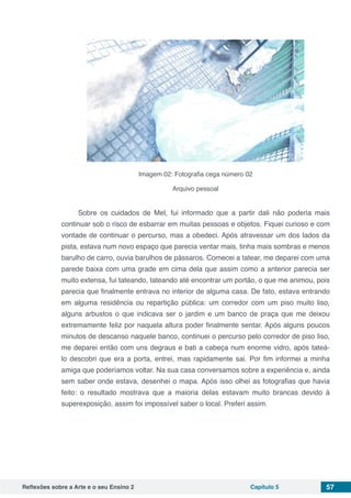 Reflexões sobre a Arte e o seu Ensino 2 Capítulo 5 57
Imagem 02: Fotografia cega número 02
Arquivo pessoal
Sobre os cuidados de Mel, fui informado que a partir dali não poderia mais
continuar sob o risco de esbarrar em muitas pessoas e objetos. Fiquei curioso e com
vontade de continuar o percurso, mas a obedeci. Após atravessar um dos lados da
pista, estava num novo espaço que parecia ventar mais, tinha mais sombras e menos
barulho de carro, ouvia barulhos de pássaros. Comecei a tatear, me deparei com uma
parede baixa com uma grade em cima dela que assim como a anterior parecia ser
muito extensa, fui tateando, tateando até encontrar um portão, o que me animou, pois
parecia que finalmente entrava no interior de alguma casa. De fato, estava entrando
em alguma residência ou repartição pública: um corredor  com um piso muito liso,
alguns arbustos o que indicava ser o jardim e um banco de praça que me deixou
extremamente feliz por naquela altura poder finalmente sentar. Após alguns poucos
minutos de descanso naquele banco, continuei o percurso pelo corredor de piso liso,
me deparei então com uns degraus e bati a cabeça num enorme vidro, após tateá-
lo descobri que era a porta, entrei, mas rapidamente sai. Por fim informei a minha
amiga que poderíamos voltar. Na sua casa conversamos sobre a experiência e, ainda
sem saber onde estava, desenhei o mapa. Após isso olhei as fotografias que havia
feito: o resultado mostrava que a maioria delas estavam muito brancas devido à
superexposição, assim foi impossível saber o local. Preferi assim.
 