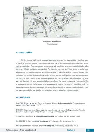 Reflexões sobre a Arte e o seu Ensino 2 Capítulo 5 58
Imagem 03: Mapa Afetivo
Arquivo Pessoal
5 | 	CONCLUSÕES
Dentro dessa vivência é possível perceber como o corpo constitui relações com
o espaço, com os outros e consigo mesmo a partir de visualidades construídas pelos
outros sentidos. Estes espaços mesmo sendo sentidos em sua materialidade, são
reconstruídos a partir das sensações. Os cheiros, escutas, sabores, texturas se tornam
elementos fundamentais para a construção e reconstrução afetiva dos ambientes e as
relações conviviais desta prática estão a todo tempo dialogando com as sensações,
os perigos e as descobertas desse espaço a ser cartografado. As fotografias por sua
vez se libertam de uma necessidade exacerbada de tecnicismo e de representação
e evidenciam mais fortemente uma experiência vivida, bem como, devido a sub ou
superexposição tornam o espaço como um lugar possível na sua materialidade, mas
também possível a narrativas, construções e reconstruções desse espaço.
REFERÊNCIAS
BAVCAR, Evgen. A luz e o Cego. In Novaes, Adauto. Artepensamento. Companhia das
Letras: São Paulo. 1994.
BONDÍA, Jorge Larrosa. Notas sobre a experiência e o saber da Experiência. Revista
Brasileira de Educação. nº 19. Rio de Janeiro, jan. 2002, p. 20-28.
CERTEAU, Michel de. A invenção do cotidiano. Ed. Vozes: Rio de Janeiro, 1998.
GUIMARÃES, Cao. Histórias do não ver. Ed. Cobogó: Rio de Janeiro. 2013.
MERLEAU-PONTY, Maurice. O olho e o espírito. Cosacnaify, São Paulo. 2015.
 