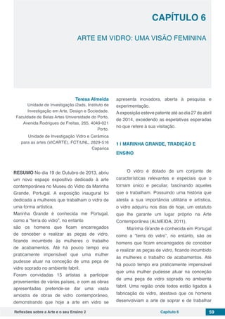 Reflexões sobre a Arte e o seu Ensino 2 Capítulo 6 59
ARTE EM VIDRO: UMA VISÃO FEMININA
Capítulo 6
Teresa Almeida
Unidade de Investigação i2ads, Instituto de
Investigação em Arte, Design e Sociedade.
Faculdade de Belas Artes Universidade do Porto,
Avenida Rodrigues de Freitas, 265, 4049-021
Porto.
Unidade de Investigação Vidro e Cerâmica
para as artes (VICARTE), FCT/UNL, 2829-516
Caparica
RESUMO No dia 19 de Outubro de 2013, abriu
um novo espaço expositivo dedicado à arte
contemporânea no Museu do Vidro da Marinha
Grande, Portugal. A exposição inaugural foi
dedicada a mulheres que trabalham o vidro de
uma forma artística.
Marinha Grande é conhecida me Portugal,
como a “terra do vidro”, no entanto
são os homens que ficam encarregados
de conceber e realizar as peças de vidro,
ficando incumbido às mulheres o trabalho
de acabamentos. Até há pouco tempo era
praticamente impensável que uma mulher
pudesse atuar na conceção de uma peça de
vidro soprado no ambiente fabril.
Foram convidadas 15 artistas a participar
provenientes de vários países, e com as obras
apresentadas pretende-se dar uma vasta
amostra de obras de vidro contemporâneo,
demonstrando que hoje a arte em vidro se
apresenta inovadora, aberta à pesquisa e
experimentação.
Aexposição esteve patente até ao dia 27 de abril
de 2014, excedendo as espetativas esperadas
no que refere à sua visitação.
1 | 	MARINHA GRANDE, TRADIÇÃO E
ENSINO
O vidro é dotado de um conjunto de
características relevantes e especiais que o
tornam único e peculiar, fascinando aqueles
que o trabalham. Possuindo uma história que
atesta a sua importância utilitária e artística,
o vidro adquiriu nos dias de hoje, um estatuto
que lhe garante um lugar próprio na Arte
Contemporânea (ALMEIDA, 2011).
Marinha Grande é conhecida em Portugal
como a “terra do vidro”, no entanto, são os
homens que ficam encarregados de conceber
e realizar as peças de vidro, ficando incumbido
às mulheres o trabalho de acabamentos. Até
há pouco tempo era praticamente impensável
que uma mulher pudesse atuar na conceção
de uma peça de vidro soprado no ambiente
fabril. Uma região onde todos estão ligados á
fabricação do vidro, atestava que os homens
desenvolviam a arte de soprar e de trabalhar
 