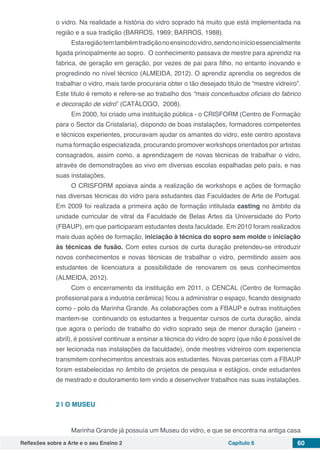 Reflexões sobre a Arte e o seu Ensino 2 Capítulo 6 60
o vidro. Na realidade a história do vidro soprado há muito que está implementada na
região e a sua tradição (BARROS, 1969; BARROS, 1988).
Estaregiãotemtambémtradiçãonoensinodovidro,sendonoinícioessencialmente
ligada principalmente ao sopro. O conhecimento passava de mestre para aprendiz na
fabrica, de geração em geração, por vezes de pai para filho, no entanto inovando e
progredindo no nível técnico (ALMEIDA, 2012). O aprendiz aprendia os segredos de
trabalhar o vidro, mais tarde procuraria obter o tão desejado titulo de “mestre vidreiro”.
Este titulo é remoto e refere-se ao trabalho dos “mais conceituados oficiais do fabrico
e decoração de vidro” (CATÁLOGO, 2008).
Em 2000, foi criado uma instituição pública - o CRISFORM (Centro de Formação
para o Sector da Cristalaria), dispondo de boas instalações, formadores competentes
e técnicos experientes, procuravam ajudar os amantes do vidro, este centro apostava
numa formação especializada, procurando promover workshops orientados por artistas
consagrados, assim como, a aprendizagem de novas técnicas de trabalhar o vidro,
através de demonstrações ao vivo em diversas escolas espalhadas pelo país, e nas
suas instalações.
O CRISFORM apoiava ainda a realização de workshops e ações de formação
nas diversas técnicas do vidro para estudantes das Faculdades de Arte de Portugal.
Em 2009 foi realizada a primeira ação de formação intitulada casting no âmbito da
unidade curricular de vitral da Faculdade de Belas Artes da Universidade do Porto
(FBAUP), em que participaram estudantes desta faculdade. Em 2010 foram realizados
mais duas ações de formação, iniciação à técnica do sopro sem molde e iniciação
às técnicas de fusão. Com estes cursos de curta duração pretendeu-se introduzir
novos conhecimentos e novas técnicas de trabalhar o vidro, permitindo assim aos
estudantes de licenciatura a possibilidade de renovarem os seus conhecimentos
(ALMEIDA, 2012).
Com o encerramento da instituição em 2011, o CENCAL (Centro de formação
profissional para a industria cerâmica) ficou a administrar o espaço, ficando designado
como - polo da Marinha Grande. As colaborações com a FBAUP e outras instituições
mantem-se continuando os estudantes a frequentar cursos de curta duração, ainda
que agora o período de trabalho do vidro soprado seja de menor duração (janeiro -
abril), é possível continuar a ensinar a técnica do vidro de sopro (que não é possível de
ser lecionada nas instalações da faculdade), onde mestres vidreiros com experiencia
transmitem conhecimentos ancestrais aos estudantes. Novas parcerias com a FBAUP
foram estabelecidas no âmbito de projetos de pesquisa e estágios, onde estudantes
de mestrado e doutoramento tem vindo a desenvolver trabalhos nas suas instalações.
2 | 	O MUSEU
Marinha Grande já possuía um Museu do vidro, e que se encontra na antiga casa
 