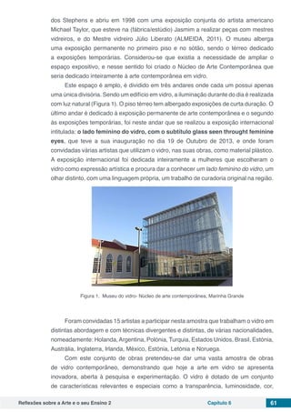Reflexões sobre a Arte e o seu Ensino 2 Capítulo 6 61
dos Stephens e abriu em 1998 com uma exposição conjunta do artista americano
Michael Taylor, que esteve na (fábrica/estúdio) Jasmim a realizar peças com mestres
vidreiros, e do Mestre vidreiro Júlio Liberato (ALMEIDA, 2011). O museu alberga
uma exposição permanente no primeiro piso e no sótão, sendo o térreo dedicado
a exposições temporárias. Considerou-se que existia a necessidade de ampliar o
espaço expositivo, e nesse sentido foi criado o Núcleo de Arte Contemporânea que
seria dedicado inteiramente à arte contemporânea em vidro.
Este espaço é amplo, é dividido em três andares onde cada um possui apenas
uma única divisória. Sendo um edifício em vidro, a iluminação durante do dia é realizada
com luz natural (Figura 1). O piso térreo tem albergado exposições de curta duração. O
último andar é dedicado à exposição permanente de arte contemporânea e o segundo
às exposições temporárias, foi neste andar que se realizou a exposição internacional
intitulada: o lado feminino do vidro, com o subtítulo glass seen throught feminine
eyes, que teve a sua inauguração no dia 19 de Outubro de 2013, e onde foram
convidadas várias artistas que utilizam o vidro, nas suas obras, como material plástico.
A exposição internacional foi dedicada inteiramente a mulheres que escolheram o
vidro como expressão artística e procura dar a conhecer um lado feminino do vidro, um
olhar distinto, com uma linguagem própria, um trabalho de curadoria original na região.
Figura 1. Museu do vidro- Núcleo de arte contemporânea, Marinha Grande
Foram convidadas 15 artistas a participar nesta amostra que trabalham o vidro em
distintas abordagem e com técnicas divergentes e distintas, de várias nacionalidades,
nomeadamente: Holanda,Argentina, Polónia, Turquia, Estados Unidos, Brasil, Estónia,
Austrália, Inglaterra, Irlanda, México, Estónia, Letónia e Noruega.
Com este conjunto de obras pretendeu-se dar uma vasta amostra de obras
de vidro contemporâneo, demonstrando que hoje a arte em vidro se apresenta
inovadora, aberta à pesquisa e experimentação. O vidro é dotado de um conjunto
de características relevantes e especiais como a transparência, luminosidade, cor,
 