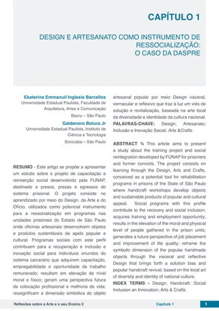 Reflexões sobre a Arte e o seu Ensino 2 Capítulo 1 1
Capítulo 1
DESIGN E ARTESANATO COMO INSTRUMENTO DE
RESSOCIALIZAÇÃO:
O CASO DA DASPRE
Ekaterina Emmanuil Inglesis Barcellos
Universidade Estadual Paulista, Faculdade de
Arquitetura, Artes e Comunicação
Bauru – São Paulo
Galdenoro Botura Jr
Universidade Estadual Paulista, Instituto de
Ciência e Tecnologia
Sorocaba – São Paulo
RESUMO - Este artigo se propõe a apresentar
um estudo sobre o projeto de capacitação e
reinserção social desenvolvido pela FUNAP,
destinado a presos, presas e egressos do
sistema prisional. O projeto consiste no
aprendizado por meio do Design, da Arte e do
Ofício, utilizados como potencial instrumento
para a ressocialização em programas nas
unidades prisionais do Estado de São Paulo
onde oficinas artesanais desenvolvem objetos
e produtos sustentáveis de apelo popular e
cultural. Programas sociais com este perfil
contribuem para a recuperação e inclusão e
inovação social para indivíduos oriundos do
sistema carcerário que adquirem capacitação,
empregabilidade e oportunidade de trabalho
remunerado; resultam em elevação do nível
moral e físico; geram uma perspectiva futura
de colocação profissional e melhoria de vida;
ressignificam a dimensão simbólica do objeto
artesanal popular por meio Design visceral,
vernacular e reflexivo que traz à luz um viés de
solução e revitalização, baseada na arte local
da diversidade e identidade da cultura nacional.
PALAVRAS-CHAVE: Design; Artesanato;
Inclusão e Inovação Social; Arts &Crafts.
ABSTRACT ¾ This article aims to present
a study about the training project and social
reintegration developed by FUNAP for prisoners
and former convicts. The project consists on
learning through the Design, Arts and Crafts,
conceived as a potential tool for rehabilitation
programs in prisons of the State of São Paulo
where handcraft workshops develop objects
and sustainable products of popular and cultural
appeal. Social programs with this profile
contribute to the recovery and social inclusion;
acquires training and employment opportunity;
results in the elevation of the moral and physical
level of people gathered in the prison units;
generates a future perspective of job placement
and improvement of life quality; reframe the
symbolic dimension of the popular handmade
objects through the visceral and reflective
Design that brings forth a solution bias and
popular handcraft revival, based on the local art
of diversity and identity of national culture.
INDEX TERMS - Design; Handcraft; Social
Inclusion an Innovation; Arts & Crafts.
 