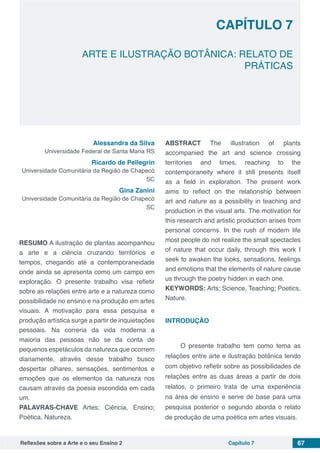 Reflexões sobre a Arte e o seu Ensino 2 Capítulo 7 67
	 ARTE E ILUSTRAÇÃO BOTÂNICA: RELATO DE
PRÁTICAS
Capítulo 7
Alessandra da Silva
Universidade Federal de Santa Maria RS
Ricardo de Pellegrin
Universidade Comunitária da Região de Chapecó
SC
Gina Zanini
Universidade Comunitária da Região de Chapecó
SC
RESUMO A ilustração de plantas acompanhou
a arte e a ciência cruzando territórios e
tempos, chegando até a contemporaneidade
onde ainda se apresenta como um campo em
exploração. O presente trabalho visa refletir
sobre as relações entre arte e a natureza como
possibilidade no ensino e na produção em artes
visuais. A motivação para essa pesquisa e
produção artística surge a partir de inquietações
pessoais. Na correria da vida moderna a
maioria das pessoas não se da conta de
pequenos espetáculos da natureza que ocorrem
diariamente, através desse trabalho busco
despertar olhares, sensações, sentimentos e
emoções que os elementos da natureza nos
causam através da poesia escondida em cada
um.
PALAVRAS-CHAVE Artes; Ciência, Ensino;
Poética, Natureza.
ABSTRACT The illustration of plants
accompanied the art and science crossing
territories and times, reaching to the
contemporaneity where it still presents itself
as a field in exploration. The present work
aims to reflect on the relationship between
art and nature as a possibility in teaching and
production in the visual arts. The motivation for
this research and artistic production arises from
personal concerns. In the rush of modern life
most people do not realize the small spectacles
of nature that occur daily, through this work I
seek to awaken the looks, sensations, feelings
and emotions that the elements of nature cause
us through the poetry hidden in each one.
KEYWORDS: Arts; Science, Teaching; Poetics,
Nature.
INTRODUÇÃO
O presente trabalho tem como tema as
relações entre arte e ilustração botânica tendo
com objetivo refletir sobre as possibilidades de
relações entre as duas áreas a partir de dois
relatos, o primeiro trata de uma experiência
na área de ensino e serve de base para uma
pesquisa posterior o segundo aborda o relato
de produção de uma poética em artes visuais.
 