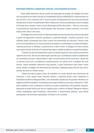 Reflexões sobre a Arte e o seu Ensino 2 Capítulo 7 68
Ilustração botânica e pigmentos naturais: uma proposta de ensino
Esse relato descritivo dá-se a partir da aplicação do projeto de estágio do Curso
de Licenciatura emArtes Visuais na modalidade EaD da UNIASSELVI, desenvolvido no
ano de 2011 com os alunos do 2º ano do ensino fundamental de nove anos da Escola
Estadual de Ensino Fundamental Pedro Velozo de Linhares localizada na comunidade
de Posse dos Linhares, área rural do Município de Rio dos Índios – RS em uma turma
é composta por sete alunos, sendo destes, três meninas e quatro meninos, com faixa
etária entre sete e oito anos.
O estágio teve como tema “Aexpressividade da arte através das cores produzidas
a partir de pigmentos naturais: pesquisa e experimentação”, visando promover uma
reflexão sobre a presença das cores a partir dos elementos da natureza. Tendo a arte
como uma disciplina do currículo escolar que explora a criatividade e a experimentação,
visando promover a reflexão, a autonomia e o olhar crítico. O estágio em Artes Visuais
nas séries iniciais do Ensino Fundamental esteve voltado à prática e a experimentação.
	 O plano de aula foi elaborado a partir da observação de uma aula da professora
regente da turma. No dia da observação percebi que a professora estava trabalhando
os conteúdos da aula, relacionados a data comemorativa do dia da árvore, nesse dia
os alunos junto com a professora confeccionaram um painel com a imagem de uma
árvore, nessa atividade utilizaram tinta guache, a qual misturaram para obter novas
cores, aliada a colagem de elementos da natureza, coletados pelos alunos tais como:
cascas de árvore e folhas secas.
	 Deste princípio surgiu a ideia de trabalhar as cores através dos elementos da
natureza, e com essas cores naturais ilustrar a natureza tendo como referência a
Ilustradora botânica Margaret Mee, uma ilustradora botânicas de grande influência no
legado científico brasileiro. A ilustradora de origem britânica veio para o Brasil em 1952,
para trabalhar como professora encantou-se pela exuberância das plantas tropicais,
passando a pintar flores que via em viagens para o interior do Brasil. Margaret realizou
várias expedições pela Amazônia, observando e desenhando plantas, suas obras
participaram de diversas exposições no Brasil e em Londres.
 