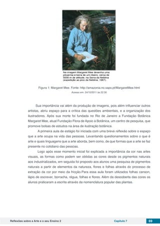 Reflexões sobre a Arte e o seu Ensino 2 Capítulo 7 69
Figura 1: Margaret Mee. Fonte: http://amazonia.no.sapo.pt/MargaretMee.html
Acesso em: 24/10/2011 às 22:30
Sua importância vai além da produção de imagens, pois além influenciar outros
artistas, abriu espaço para a crítica das questões ambientais, e a organização dos
ilustradores. Após sua morte foi fundada no Rio de Janeiro a Fundação Botânica
Margaret Mee, atual Fundação Flora de Apoio à Botânica, um centro de pesquisa, que
promove bolsas de estudos na área de ilustração botânica.
	 A primeira aula de estágio foi iniciada com uma breve reflexão sobre o espaço
que a arte ocupa na vida das pessoas. Levantando questionamentos sobre o que é
arte e quais linguagens que a arte aborda, bem como, de que formas que a arte se faz
presente no cotidiano das pessoas.
	 Logo após esse momento inicial foi explicada a importância da cor nas artes
visuais, as formas como podem ser obtidas as cores desde os pigmentos naturais
aos industrializados, em seguida foi proposto aos alunos uma pesquisa de pigmentos
naturais a partir de elementos da natureza, flores e folhas através do processo de
extração da cor por meio da fricção.Para essa aula foram utilizados folhas canson,
lápis de escrever, borracha, régua, folhas e flores. Além da descoberta das cores os
alunos praticaram a escrita através da nomenclatura popular das plantas.
 
