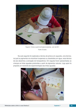 Reflexões sobre a Arte e o seu Ensino 2 Capítulo 7 70
Figura 2 –Cores a partir de fricção de plantas , set. de 2011
Fonte: O autor.
	 Na aula seguinte foi explorada a técnica de pintura em aquarela, uma técnica,
na qual os pigmentos se encontram suspensos ou dissolvidos em água, essa técnica
dá aos desenhos a sensação de transparência. Em seguida foram apresentadas as
crianças as tintas aguadas produzidas a partir de pigmentos naturais. Logo após foi
proposto um momento de experimentação das tintas aguadas.
 