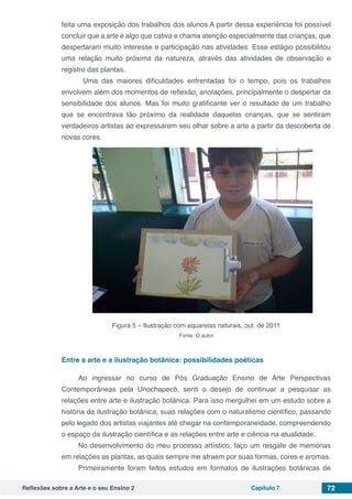 Reflexões sobre a Arte e o seu Ensino 2 Capítulo 7 72
feita uma exposição dos trabalhos dos alunos.A partir dessa experiência foi possível
concluir que a arte é algo que cativa e chama atenção especialmente das crianças, que
despertaram muito interesse e participação nas atividades. Esse estágio possibilitou
uma relação muito próxima da natureza, através das atividades de observação e
registro das plantas.
	 Uma das maiores dificuldades enfrentadas foi o tempo, pois os trabalhos
envolvem além dos momentos de reflexão, anotações, principalmente o despertar da
sensibilidade dos alunos. Mas foi muito gratificante ver o resultado de um trabalho
que se encontrava tão próximo da realidade daquelas crianças, que se sentiram
verdadeiros artistas ao expressarem seu olhar sobre a arte a partir da descoberta de
novas cores.
	
Figura 5 – Ilustração com aquarelas naturais, out. de 2011
Fonte: O autor.
Entre a arte e a ilustração botânica: possibilidades poéticas
Ao ingressar no curso de Pós Graduação Ensino de Arte Perspectivas
Contemporâneas pela Unochapecó, senti o desejo de continuar a pesquisar as
relações entre arte e ilustração botânica. Para isso mergulhei em um estudo sobre a
história da ilustração botânica, suas relações com o naturalismo científico, passando
pelo legado dos artistas viajantes até chegar na contemporaneidade, compreendendo
o espaço da ilustração científica e as relações entre arte e ciência na atualidade.
No desenvolvimento do meu processo artístico, faço um resgate de memórias
em relações as plantas, as quais sempre me atraem por suas formas, cores e aromas.
Primeiramente foram feitos estudos em formatos de ilustrações botânicas de
 