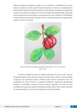 Reflexões sobre a Arte e o seu Ensino 2 Capítulo 7 73
algumas plantas que possuem relação com as vivências e experiências por quais
passei no decorrer da vida. A partir desses elementos se deram as composições de
autorretratos. Desde a pré-história quando o homem deixou marcadas nas paredes das
cavernas suas mãos em negativo, há uma busca pela auto representação, seja pelas
formas tradicionais da arte clássica ou pela busca de novas mesclas e hibridizações,
o artista imprime seus anseios daquele momento, sem preocupar-se em agradar mais
alguém, se não a si mesmos.
Figura 6: Estudo de pitanga, aquarela sobre canson, 15 x 21 cm, 2016.
FONTE: Autor.
	 O primeiro trabalho da série de retratos representa “O que eu vejo?” trata-se
da representação do meu olhar para esse mundo de cores e formas. Essa percepção
é algo que me acompanha desde a infância, onde convivia diariamente com uma
exuberância de cores e formas, os pequenos detalhes e fragmentos despertavam
atenção e curiosidade, revelando formas, texturas, degrades de cores de uma
variedade incrível que vão desde a infinidade de caules, folhas, flores, frutos, sementes
de variadas espécies, ou até mesmo fragmentos em decomposição.
 