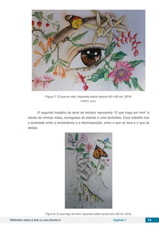 Reflexões sobre a Arte e o seu Ensino 2 Capítulo 7 74
Figura 7: O que eu vejo. Aquarela sobre canson,42 x 60 cm, 2016.
FONTE: Autor.
	 O segundo trabalho da série de retratos representa “O que trago em mim” é
retrato de minhas mãos, carregadas de plantas e uma borboleta. Esse trabalho traz
a dualidade entre a exuberância e a decomposição, entre o que se toca e o que se
desfaz.
Figura 8: O que trago em mim. Aquarela sobre canson,42 x 60 cm, 2016.
 