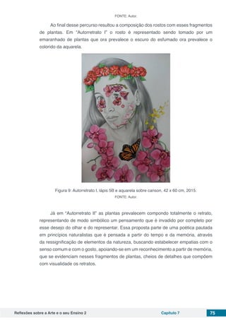 Reflexões sobre a Arte e o seu Ensino 2 Capítulo 7 75
FONTE: Autor.
Ao final desse percurso resultou a composição dos rostos com esses fragmentos
de plantas. Em “Autorretrato I” o rosto é representado sendo tomado por um
emaranhado de plantas que ora prevalece o escuro do esfumado ora prevalece o
colorido da aquarela.
Figura 9: Autorretrato I, lápis 5B e aquarela sobre canson, 42 x 60 cm, 2015.
FONTE: Autor.
Já em “Autorretrato II” as plantas prevalecem compondo totalmente o retrato,
representando de modo simbólico um pensamento que é invadido por completo por
esse desejo do olhar e do representar. Essa proposta parte de uma poética pautada
em princípios naturalistas que é pensada a partir do tempo e da memória, através
da ressignificação de elementos da natureza, buscando estabelecer empatias com o
senso comum e com o gosto, apoiando-se em um reconhecimento a partir de memória,
que se evidenciam nesses fragmentos de plantas, cheios de detalhes que compõem
com visualidade os retratos.
 