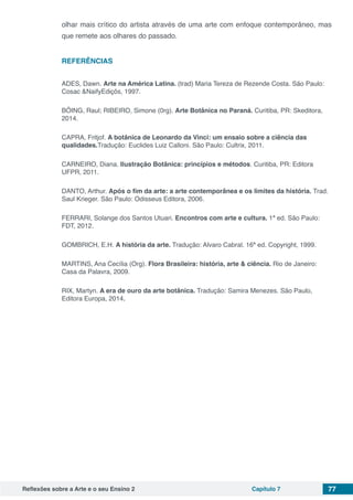 Reflexões sobre a Arte e o seu Ensino 2 Capítulo 7 77
olhar mais crítico do artista através de uma arte com enfoque contemporâneo, mas
que remete aos olhares do passado.
REFERÊNCIAS
ADES, Dawn. Arte na América Latina. (trad) Maria Tereza de Rezende Costa. São Paulo:
Cosac &NaifyEdiçõs, 1997.
BÖING, Raul; RIBEIRO, Simone (0rg). Arte Botânica no Paraná. Curitiba, PR: Skeditora,
2014.
CAPRA, Fritjof. A botânica de Leonardo da Vinci: um ensaio sobre a ciência das
qualidades.Tradução: Euclides Luiz Calloni. São Paulo: Cultrix, 2011.
CARNEIRO, Diana. Ilustração Botânica: princípios e métodos. Curitiba, PR: Editora
UFPR, 2011.
DANTO, Arthur. Após o fim da arte: a arte contemporânea e os limites da história. Trad.
Saul Krieger. São Paulo: Odisseus Editora, 2006.
FERRARI, Solange dos Santos Utuari. Encontros com arte e cultura. 1ª ed. São Paulo:
FDT, 2012.
GOMBRICH, E.H. A história da arte. Tradução: Alvaro Cabral. 16ª ed. Copyright, 1999.
MARTINS, Ana Cecília (Org). Flora Brasileira: história, arte & ciência. Rio de Janeiro:
Casa da Palavra, 2009.
RIX, Martyn. A era de ouro da arte botânica. Tradução: Samira Menezes. São Paulo,
Editora Europa, 2014.
 