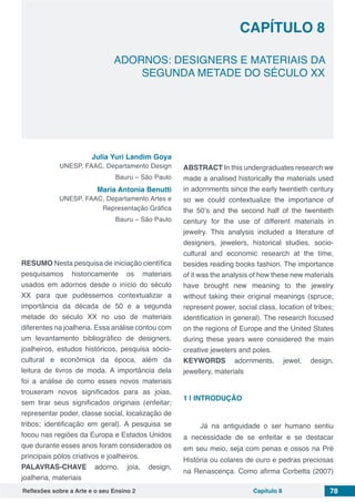 Reflexões sobre a Arte e o seu Ensino 2 Capítulo 8 78
ADORNOS: DESIGNERS E MATERIAIS DA
SEGUNDA METADE DO SÉCULO XX
Capítulo 8
Julia Yuri Landim Goya
UNESP, FAAC, Departamento Design
Bauru – São Paulo
Maria Antonia Benutti
UNESP, FAAC, Departamento Artes e
Representação Gráfica
Bauru – São Paulo
RESUMO Nesta pesquisa de iniciação científica
pesquisamos historicamente os materiais
usados em adornos desde o início do século
XX para que pudéssemos contextualizar a
importância da década de 50 e a segunda
metade do século XX no uso de materiais
diferentes na joalheria. Essa análise contou com
um levantamento bibliográfico de designers,
joalheiros, estudos históricos, pesquisa sócio-
cultural e econômica da época, além da
leitura de livros de moda. A importância dela
foi a análise de como esses novos materiais
trouxeram novos significados para as joias,
sem tirar seus significados originais (enfeitar;
representar poder, classe social, localização de
tribos; identificação em geral). A pesquisa se
focou nas regiões da Europa e Estados Unidos
que durante esses anos foram considerados os
principais pólos criativos e joalheiros.
PALAVRAS-CHAVE adorno, joia, design,
joalheria, materiais
ABSTRACT In this undergraduates research we
made a analised historically the materials used
in adornments since the early twentieth century
so we could contextualize the importance of
the 50’s and the second half of the twentieth
century for the use of different materials in
jewelry. This analysis included a literature of
designers, jewelers, historical studies, socio-
cultural and economic research at the time,
besides reading books fashion. The importance
of it was the analysis of how these new materials
have brought new meaning to the jewelry
without taking their original meanings (spruce;
represent power, social class, location of tribes;
identification in general). The research focused
on the regions of Europe and the United States
during these years were considered the main
creative jewelers and poles.
KEYWORDS adornments, jewel, design,
jewellery, materials
1 | 	INTRODUÇÃO
Já na antiguidade o ser humano sentiu
a necessidade de se enfeitar e se destacar
em seu meio, seja com penas e ossos na Pré
História ou colares de ouro e pedras preciosas
na Renascença. Como afirma Corbetta (2007)
 