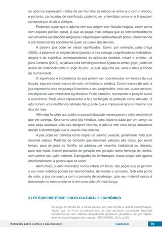 Reflexões sobre a Arte e o seu Ensino 2 Capítulo 8 79
os adornos expressam modos do ser humano se relacionar entre si e com o mundo,
e portanto, carregados de significado, podendo ser entendidos como uma linguagem
composta por sinais e códigos.
Podemos supor que o adorno tem sua origem com função mágica, assim como
com aspecto político social, já que as peças mais antigas que se tem conhecimento
são amuletos ou símbolos religiosos e objetos que representavam poder, diferenciando
e até distanciando socialmente quem os usava dos demais.
A palavra joia pode ter vários significados. Como, por exemplo, para Braga
(2008), a palavra é de origem latina (jocalia), e traz consigo o significado de festividade,
alegria e do supérfluo, correspondendo às ações de celebrar, reluzir e enfeitar. Já
para Corbetta (2007), a palavra está etimologicamente ligada ao termo ‘jogo’, podendo
assim ser entendido como o ‘jogo da arte’, o qual, segundo ela, seria o mais precioso
da Humanidade.
O significado e importância da joia podem ser considerados em termos da sua
função, seja ela como reserva de valor, simbólica ou estética. Como reserva de valor a
joia representa uma segurança financeira a seu proprietário, visto ser, quase sempre,
um objeto de valor monetário significativo. Pode, também, representar a posição social
e econômica. Pode ainda representar a fé e ter função de proteção como amuleto. O
adorno tem uma multifuncionalidade tão grande que é impossível ignorar mesmo nos
dias de hoje.
Além das funções que o adorno possui não podemos esquecer o valor sentimental
que ele carrega. Seja como uma joia herdada, uma bijuteria dada por um amigo ou
uma peça assinada pelo seu designer favorito, o adorno tem uma carga emocional
devido à identificação que o usuário cria com ele.
A joia pode ser definida como objeto de adorno pessoal, geralmente feito com
material valioso. Partindo do conceito que materiais valiosos são caros, por muito
tempo, para as joias de família, se adotava um desenho tradicional ou clássico,
para que estas fossem passadas de geração em geração como herança de família,
sem perder seu valor estético. Carregadas de lembranças, essas peças são ligadas
emocionalmente a pessoa que as usam.
Além disso, o valor monetário nunca estará em baixa, são peças que se perdem
o seu valor estético podem ser desmontadas, derretidas e recriadas. Sob este ponto
de vista, a joia compactua com o conceito de ecodesign, pois seu material nunca é
descartado no meio ambiente e tem uma vida útil muito longa.
2 | 	ESTUDO HISTÓRICO, SOCIO-CULTURAL E ECONÔMICO
Ao longo do século XX, a moda passou por uma rápida e radical transformação.
Aquilo que no início do período era um luxo exclusivo da minoria abastada
transformou-se num sistema relativamente acessível, pluralista e de giro rápido,
atraindo a participação das massas. (MACKENZIE, 2010, p.62).
 