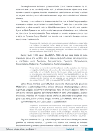 Reflexões sobre a Arte e o seu Ensino 2 Capítulo 8 80
Para explicar este fenômeno, podemos iniciar com o cinema na década de 50,
data marcante para o uso de bijuterias. Mas para isso voltaremos alguns anos antes
quando novas tecnologias e materiais provenientes de movimentos artísticos inovaram
as peças e também quando o luxo estava em seu auge, sendo retratado nas telas dos
cinemas.
Para nos contextualizarmos é necessário lembrar que a Belle Époque condizia
com riqueza e status social, limitando a moda às elites. O preço de roupas assim como
acessórios era inacessível à maioria. O Art Noveau apesar de ter sido uma estética
ligada ao Belle Époque e ser restrita a elite teve grande influência no ramo joalheiro e
na descoberta de novos materiais. Essa realidade no entanto acabou mudando com
o início da Primeira Guerra Mundial, que permitiu que o mercado de peças prontas
aumentasse drasticamente.
O custo de vida mais baixo, o crescimento da massa de trabalhadores assalariados
e a mudança no papel da mulher, agora um pouco mais livre para aproveitar
oportunidades de trabalho e lazer, compunham um cenário promissor. A publicação
de revistas de saúde, beleza e moda floresceram, estimulando o apetite por estilos
novos e acessíveis. (MACKENZIE, 2010, p.72)
Sylvie Haulet (1995, apud LLABERIA, 2009) diz que essa época foi muito
importante para a arte também, pois o pós-guerra abriu fronteiras para movimentos
e manifestos como Fauvismo, Expressionismo, Futurismo, Construtivismo,
Suprematismo, Dadaísmo e Neoplasticismo. A autora ressalta que:
Pensar sobre as inumeráveis combinações da escolha cuidadosa de materiais,
empregados, trabalhados, sobrepostos... De todas as satisfações que podem ser
encontradas em um trabalho de arte, há uma que o artista contemporâneo está
se tornando cada vez mais consciente: o efeito visual que pode obter do uso dos
materiais [...] nenhuma outra época amou, como a nossa, todos os materiais sem
exceção, por eles mesmos, por sua natureza, por sua resistência às ferramentas
dos artistas (HAULET, 1995, p. 68, apud LLABERIA, 2009, p.70).
Com o fim da Primeira Guerra Mundial houve uma influência muito grande do
Modernismo, caracterizado por linhas simples e limpas e o total desprezo por adornos
supérfluos. Graças a essa linha de androginia da moda em meados dos anos 30 houve
um revival vitoriano, podendo ser entendido também como uma resposta à Grande
Depressão. Inspirado em roupas de bailes à fantasia, esta moda foi adaptada então
para o uso diário, dando um novo fôlego à indústria. (MACKENZIE, 2010, p.82).
Sylvie Haulet (1995, apud Llaberia, 2009, p. 72).destaca que:
Acreditando ardentemente na modernidade, estes pioneiros viveram em perfeito
acordo com seu tempo, buscando inspiração em seu ambiente, traduzindo suas
idéias em peças de jóias com formas que rompeu com o design decorativo
tradicional. Sua sensibilidade estética foi influenciada pela estrutura da máquina,
pela dinâmica da velocidade e as novas formas da arquitetura e trouxeram para
suas peças de joalheria suas habilidades como pintores, escultores e arquitetos.
Segundo Stevenson (2012,p.108)noselegantes anos30asmulheres procuravam
glamour de diversas maneiras. Copiando a alta costura dos cinemas as mulheres
criavam um novo guarda roupa baseado nas vidas das “fantásticas sereias”. Por outro
 