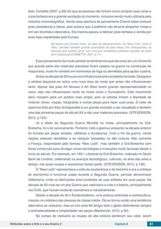Reflexões sobre a Arte e o seu Ensino 2 Capítulo 8 81
lado, Corbetta (2007, p.69) diz que as pessoas não tinham como comprar joias caras e
a joia fantasia era a grande excitação do momento, inclusive sendo muito utilizada pela
indústria cinematográfica. Vendo essa abertura de pensamento Chanel sabia misturar
joias verdadeiras e falsas, pois achava que a joalheria não deveria despertar inveja e
sim ser divertida e decorativa. Ela mesma passou a fabricar joias fantasia e vendia por
suas lojas espalhadas pela Europa.
Na época que Chanel viveu, as lojas de departamentos, em Nova York, como a
Saks, vendiam também grande quantidade de jóias falsas. Em contrapartida, as
pessoas que podiam arcar com uma jóia verdadeira preferiam aquelas de estilo
bem tradicional (CORBETTA, 2007, p.71).
Esse pensamento faz muito sentido se lembrarmos que ela viveu em um momento
que grande parte dos materiais preciosos foram usados na guerra na construção de
maquinário, muito foi vendido em momentos de fuga ou derretidos para ajudar a pátria.
Aindanadécadade30houveumainfluênciadaartesurrealistanamoda.Designers
e artistas lançaram-se sobre uma nova área da moda que antes não influenciavam
tanto. Apesar das joias Art Noveau e Art Déco terem grande representatividade no
ramo, elas não influenciaram tanto na moda como o Surrealismo. Este movimento
abriu margem para um público mais amplo, pois os artistas tinham a liberdade de
misturar obras, roupas, fotografias e outras peças para fazer suas joias. O colar de
aspirinas feito por Elsa Schiaparellie é um grande exemplo a ser ressaltado e também
uma das primeiras peças do século XX a não usar materiais preciosos. (STEVENSON,
2012, p.124).
Já o efeito da Segunda Guerra Mundial na moda, principalmente na Grã-
Bretanha, foi o de racionamento. Portanto, todo o glamour presente na década anterior
foi trocado por peças simples, utilitárias e duradouras. Com o fim da guerra, várias
nações estavam decididas a se reerguer baseadas na alta costura. Não somente
a França, responsável pelo famoso “New Look”, mas também a Grã-Bretanha com
feiras comerciais para divulgar novas tecnologias e invenções muito famosas desde o
início do século. Por exemplo, em 1951, o festival da Grã-Bretanha, realizado no South
Bank de Londres, celebrando os avanços tecnológicos, culturais, na área das artes e
design, nas quais roupas e acessórios faziam parte. (STEVENSON, 2012, p.146).
O “New Look” representava a volta da exuberância e do feminino e era a antítese
do econômico e funcional usado durante a Segunda Guerra, período denominado
Utilitarismo, onde os fabricantes eram proibidos de usar enfeites em suas peças. Na
década de 50 vivia-se um pós Guerra que valorizava a vida e a beleza, principalmente
nos EUA, que haviam evoluído econômica e industrialmente.
Desde a década de 40 o Existencialismo, uma postura antimoda e contracultura,
cresceu no cotidiano das pessoas de classe média. Ele se tornou então uma tendência
alternativa ao vestuário, mas só nos anos 60 atingiu todo o globo defendendo sempre
a antimaterialidade e simplicidade nas peças (Mackenzie, 2010, p.92).
No campo do vestuário as roupas de alta costura perderam seu valor, assim
 