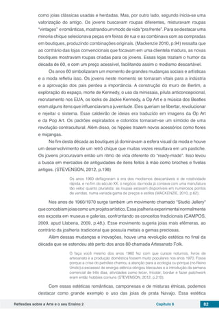 Reflexões sobre a Arte e o seu Ensino 2 Capítulo 8 82
como joias clássicas usadas e herdadas. Mas, por outro lado, segundo inicia-se uma
valorização do antigo. Os jovens buscavam roupas diferentes, misturavam roupas
“vintages” e românticas, mostrando um modo de vida “pra frente”. Para se destacar uma
minoria chique selecionava peças em feiras de rua e as combinava com as compradas
em boutiques, produzindo combinações originais. (Mackenzie 2010, p.94) ressalta que
ao contrário das lojas convencionais que focavam em uma clientela madura, as novas
boutiques mostravam roupas criadas para os jovens. Essas lojas traziam o humor da
década de 60, e com um preço acessível, facilitando assim o modismo descartável.
Os anos 60 simbolizaram um momento de grandes mudanças sociais e artísticas
e a moda refletiu isso. Os jovens neste momento se tornaram vitais para a indústria
e a aprovação dos pais perdeu a importância. A construção do muro de Berlim, a
exploração do espaço, morte de Kennedy, o uso da minissaia, pílula anticoncepcional,
recrutamento nos EUA, os looks de Jackie Kennedy, a Op Art e a música dos Beatles
eram alguns itens que influenciavam a juventude. Eles queriam se libertar, revolucionar
e rejeitar o sistema. Esse caldeirão de ideias era traduzido em imagens da Op Art
e da Pop Art. Os padrões espiralados e coloridos tornaram-se um símbolo de uma
revolução contracultural. Além disso, os hippies trazem novos acessórios como flores
e miçangas.
No fim desta década as boutiques já dominavam a esfera visual da moda e houve
um desenvolvimento de um retrô chique que muitas vezes resultava em um pastiche.
Os jovens procuravam então um ritmo de vida diferente do “ready-made”. Isso levou
a busca em mercados de antiguidades de itens feitos à mão como broches e fivelas
antigos. (STEVENSON, 2012, p.198)
Os anos 1960 deflagraram a era dos modismos descartáveis e de rotatividade
rápida, e no fim do século XX, o negócio da moda já contava com uma manufatura
tão veloz quanto pluralista: as roupas estavam disponíveis em numerosos pontos
de vendas, numa variada gama de preços e estilos (MACKENZIE, 2010, p.62).
Nos anos de 1960/1970 surge também um movimento chamado “Studio Jellery”
queconcebiamjoiascomoumprojetoartístico.Essajoalheriaexperimentalnormalmente
era exposta em museus e galerias, confrontando os conceitos tradicionais (CAMPOS,
2009, apud Llaberia, 2009, p.48,). Esse movimento sugeria joias mais efêmeras, ao
contrário da joalheria tradicional que possuía metais e gemas preciosas.
Além dessas mudanças e inovações, houve uma revolução estética no final da
década que se estendeu até perto dos anos 80 chamada Artesanato Folk.
O faça você mesmo dos anos 1960 fez com que cursos noturnos, livros de
artesanato e a produção doméstica fossem muito populares nos anos 1970. Fosse
porque a crise do petróleo chamou a atenção para a ecologia ou porque (no Reino
Unido) a escassez de energia elétrica obrigou blecautes e a introdução da semana
comercial de três dias, atividades como tecer, tricotar, bordar e fazer patchwork
eram então hobbies comuns (STEVENSON, 2012, p.210).
Com essas estéticas românticas, camponesas e de misturas étnicas, podemos
destacar como grande exemplo o uso das joias de prata Navajo. Essa estética
 