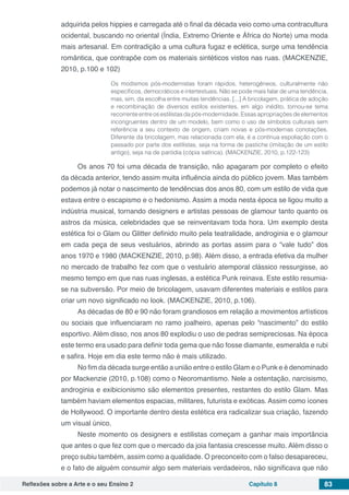 Reflexões sobre a Arte e o seu Ensino 2 Capítulo 8 83
adquirida pelos hippies e carregada até o final da década veio como uma contracultura
ocidental, buscando no oriental (Índia, Extremo Oriente e África do Norte) uma moda
mais artesanal. Em contradição a uma cultura fugaz e eclética, surge uma tendência
romântica, que contrapõe com os materiais sintéticos vistos nas ruas. (MACKENZIE,
2010, p.100 e 102)
Os modismos pós-modernistas foram rápidos, heterogêneos, culturalmente não
específicos, democráticos e intertextuais. Não se pode mais falar de uma tendência,
mas, sim, da escolha entre muitas tendências. [...] A bricolagem, prática de adoção
e recombinação de diversos estilos existentes, em algo inédito, tornou-se tema
recorrente entre os estilistas da pós-modernidade. Essas apropriações de elementos
incongruentes dentro de um modelo, bem como o uso de símbolos culturais sem
referência a seu contexto de origem, criam novas e pós-modernas conotações.
Diferente da bricolagem, mas relacionada com ela, é a contínua espoliação com o
passado por parte dos estilistas, seja na forma de pastiche (imitação de um estilo
antigo), seja na de paródia (cópia satírica). (MACKENZIE, 2010, p.122-123)
Os anos 70 foi uma década de transição, não apagaram por completo o efeito
da década anterior, tendo assim muita influência ainda do público jovem. Mas também
podemos já notar o nascimento de tendências dos anos 80, com um estilo de vida que
estava entre o escapismo e o hedonismo. Assim a moda nesta época se ligou muito a
indústria musical, tornando designers e artistas pessoas de glamour tanto quanto os
astros da música, celebridades que se reinventavam toda hora. Um exemplo desta
estética foi o Glam ou Glitter definido muito pela teatralidade, androginia e o glamour
em cada peça de seus vestuários, abrindo as portas assim para o “vale tudo” dos
anos 1970 e 1980 (MACKENZIE, 2010, p.98). Além disso, a entrada efetiva da mulher
no mercado de trabalho fez com que o vestuário atemporal clássico ressurgisse, ao
mesmo tempo em que nas ruas inglesas, a estética Punk reinava. Este estilo resumia-
se na subversão. Por meio de bricolagem, usavam diferentes materiais e estilos para
criar um novo significado no look. (MACKENZIE, 2010, p.106).
As décadas de 80 e 90 não foram grandiosos em relação a movimentos artísticos
ou sociais que influenciaram no ramo joalheiro, apenas pelo “nascimento” do estilo
esportivo. Além disso, nos anos 80 explodiu o uso de pedras semipreciosas. Na época
este termo era usado para definir toda gema que não fosse diamante, esmeralda e rubi
e safira. Hoje em dia este termo não é mais utilizado.
No fim da década surge então a união entre o estilo Glam e o Punk e é denominado
por Mackenzie (2010, p.108) como o Neoromantismo. Nele a ostentação, narcisismo,
androginia e exibicionismo são elementos presentes, restantes do estilo Glam. Mas
também haviam elementos espacias, militares, futurista e exóticas. Assim como ícones
de Hollywood. O importante dentro desta estética era radicalizar sua criação, fazendo
um visual único.
Neste momento os designers e estilistas começam a ganhar mais importância
que antes o que fez com que o mercado da joia fantasia crescesse muito. Além disso o
preço subiu também, assim como a qualidade. O preconceito com o falso desapareceu,
e o fato de alguém consumir algo sem materiais verdadeiros, não significava que não
 