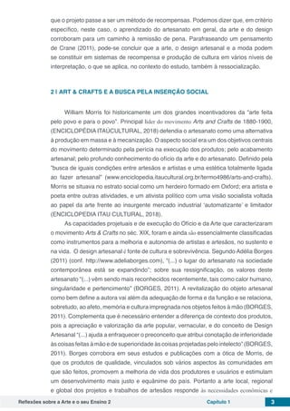 Reflexões sobre a Arte e o seu Ensino 2 Capítulo 1 3
que o projeto passe a ser um método de recompensas. Podemos dizer que, em critério
específico, neste caso, o aprendizado do artesanato em geral, da arte e do design
corroboram para um caminho à remissão de pena. Parafraseando um pensamento
de Crane (2011), pode-se concluir que a arte, o design artesanal e a moda podem
se constituir em sistemas de recompensa e produção de cultura em vários níveis de
interpretação, o que se aplica, no contexto do estudo, também à ressocialização.
2 | 	ART & CRAFTS E A BUSCA PELA INSERÇÃO SOCIAL
William Morris foi historicamente um dos grandes incentivadores da “arte feita
pelo povo e para o povo”. Principal líder do movimento Arts and Crafts de 1880-1900,
(ENCICLOPÉDIA ITAÚCULTURAL, 2018) defendia o artesanato como uma alternativa
à produção em massa e à mecanização. O aspecto social era um dos objetivos centrais
do movimento determinado pela perícia na execução dos produtos; pelo acabamento
artesanal; pelo profundo conhecimento do ofício da arte e do artesanato. Definido pela
”busca de iguais condições entre artesãos e artistas e uma estética totalmente ligada
ao fazer artesanal” (www.enciclopedia.itaucultural.org.br/termo4986/arts-and-crafts).
Morris se situava no estrato social como um herdeiro formado em Oxford; era artista e
poeta entre outras atividades, e um ativista político com uma visão socialista voltada
ao papel da arte frente ao insurgente mercado industrial ‘automatizante’ e limitador
(ENCICLOPEDIA ITAU CULTURAL, 2018).
As capacidades projetuais e de execução do Ofício e da Arte que caracterizaram
o movimento Arts & Crafts no séc. XIX, foram e ainda são essencialmente classificadas
como instrumentos para a melhoria e autonomia de artistas e artesãos, no sustento e
na vida. O design artesanal é fonte de cultura e sobrevivência. Segundo Adélia Borges
(2011) (conf. http://www.adeliaborges.com), “(...) o lugar do artesanato na sociedade
contemporânea está se expandindo”; sobre sua ressignificação, os valores deste
artesanato “(...) vêm sendo mais reconhecidos recentemente, tais como calor humano,
singularidade e pertencimento” (BORGES, 2011). A revitalização do objeto artesanal
como bem define a autora vai além da adequação de forma e da função e se relaciona,
sobretudo, ao afeto, memória e cultura impregnada nos objetos feitos à mão (BORGES,
2011). Complementa que é necessário entender a diferença de contexto dos produtos,
pois a apreciação e valorização da arte popular, vernacular, e do conceito de Design
Artesanal “(...) ajuda a enfraquecer o preconceito que atribui conotação de inferioridade
às coisas feitas à mão e de superioridade às coisas projetadas pelo intelecto” (BORGES,
2011). Borges corrobora em seus estudos e publicações com a ótica de Morris, de
que os produtos de qualidade, vinculados sob vários aspectos às comunidades em
que são feitos, promovem a melhoria de vida dos produtores e usuários e estimulam
um desenvolvimento mais justo e equânime do país. Portanto a arte local, regional
e global dos projetos e trabalhos de artesãos responde às necessidades econômicas e
 