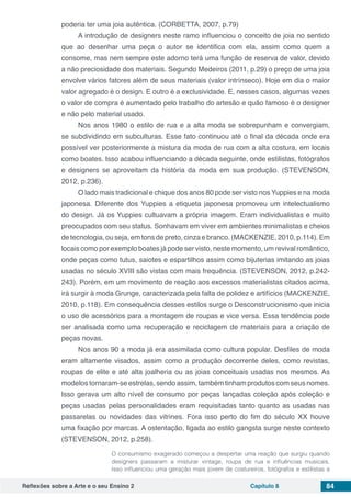 Reflexões sobre a Arte e o seu Ensino 2 Capítulo 8 84
poderia ter uma joia autêntica. (CORBETTA, 2007, p.79)
A introdução de designers neste ramo influenciou o conceito de joia no sentido
que ao desenhar uma peça o autor se identifica com ela, assim como quem a
consome, mas nem sempre este adorno terá uma função de reserva de valor, devido
a não preciosidade dos materiais. Segundo Medeiros (2011, p.29) o preço de uma joia
envolve vários fatores além de seus materiais (valor intrínseco). Hoje em dia o maior
valor agregado é o design. E outro é a exclusividade. E, nesses casos, algumas vezes
o valor de compra é aumentado pelo trabalho do artesão e quão famoso é o designer
e não pelo material usado.
Nos anos 1980 o estilo de rua e a alta moda se sobrepunham e convergiam,
se subdividindo em subculturas. Esse fato continuou até o final da década onde era
possível ver posteriormente a mistura da moda de rua com a alta costura, em locais
como boates. Isso acabou influenciando a década seguinte, onde estilistas, fotógrafos
e designers se aproveitam da história da moda em sua produção. (STEVENSON,
2012, p.236).
O lado mais tradicional e chique dos anos 80 pode ser visto nos Yuppies e na moda
japonesa. Diferente dos Yuppies a etiqueta japonesa promoveu um intelectualismo
do design. Já os Yuppies cultuavam a própria imagem. Eram individualistas e muito
preocupados com seu status. Sonhavam em viver em ambientes minimalistas e cheios
de tecnologia,ou seja, em tons de preto, cinza e branco. (MACKENZIE,2010, p.114). Em
locais como por exemplo boates já pode ser visto, neste momento, um revival romântico,
onde peças como tutus, saiotes e espartilhos assim como bijuterias imitando as joias
usadas no século XVIII são vistas com mais frequência. (STEVENSON, 2012, p.242-
243). Porém, em um movimento de reação aos excessos materialistas citados acima,
irá surgir à moda Grunge, caracterizada pela falta de polidez e artifícios (MACKENZIE,
2010, p.118). Em consequência desses estilos surge o Desconstrucionismo que inicia
o uso de acessórios para a montagem de roupas e vice versa. Essa tendência pode
ser analisada como uma recuperação e reciclagem de materiais para a criação de
peças novas.
Nos anos 90 a moda já era assimilada como cultura popular. Desfiles de moda
eram altamente visados, assim como a produção decorrente deles, como revistas,
roupas de elite e até alta joalheria ou as joias conceituais usadas nos mesmos. As
modelos tornaram-se estrelas, sendo assim, também tinham produtos com seus nomes.
Isso gerava um alto nível de consumo por peças lançadas coleção após coleção e
peças usadas pelas personalidades eram requisitadas tanto quanto as usadas nas
passarelas ou novidades das vitrines. Fora isso perto do fim do século XX houve
uma fixação por marcas. A ostentação, ligada ao estilo gangsta surge neste contexto
(STEVENSON, 2012, p.258).
O consumismo exagerado começou a despertar uma reação que surgiu quando
designers passaram a misturar vintage, roupa de rua e influências musicais.
Isso influenciou uma geração mais jovem de costureiros, fotógrafos e estilistas a
 