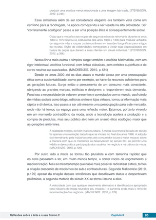 Reflexões sobre a Arte e o seu Ensino 2 Capítulo 8 85
produzir uma estética menos relacionada a uma imagem fabricada. (STEVENSON,
2012, p.248)
Essa atmosfera além de ser considerada elegante era também vista como um
caminho para a reciclagem, na época começando a ser visada na alta sociedade. Ser
“corretamente ecológico” passa a ser uma posição ética e consequentemente social.
O uso que a moda fez das roupas de segunda mão e da retromania durante os anos
1960 e 1970 liberou os costureiros dos anos 1980 e 1990 para misturar achados
de segunda mão a roupas contemporâneas em sessões fotográficas para artigos
de revistas. Stylist de celebridades começaram a visitar lojas especializadas em
busca de peças que dariam a suas clientes um visual individual.” (STEVENSON,
2012, p.266)
Nessa linha mais calma e simples surge também a estética Minimalista, com um
rigor intelectual, estética funcional, com linhas clássicas, sem enfeites supérfluos e de
cores neutras ou suavizadas. (MACKENZIE, 2010, p.124)
Desde os anos 2000 até os dias atuais o mundo passa por uma preocupação
ética com a sustentabilidade, como por exemplo, se haverão recursos suficientes para
as gerações futuras. Surge então o pensamento de um consumo mais consciente,
obrigando as grandes marcas, estilistas e designers a responderem esta demanda.
Fora isso a necessidade de estarem presentes e conectados com o mundo, usufruindo
de mídias sociais como blogs, editoras online e lojas virtuais, tornou a informação mais
rápida e dinâmica, isso passa a ser até mesmo uma preocupação para este mercado,
onde não há tempo ou espaço para uma reflexão maior. Estamos, portanto vivendo
em um momento contraditório da moda, onde a tecnologia acelera a produção e a
compra de produtos, mas seu público alvo tem um anseio ético ecológico maior que
as gerações anteriores.
A realidade mostrou-se bem mais mundana. A moda da primeira década do século
foi apenas uma evolução daquilo que se iniciara no final dos anos 1990. A adoção
da internet tanto pela indústria como pelo consumidor trouxe o maior impacto sobre
a maneira com que os modismos se desenvolvem no século XXI, ao permitir uma
inédita e democrática participação dos usuários no negócio e na cultura da moda.
(MACKENZIE, 2010, p.128).
Por outro lado a moda se tornou tão pluralista e com tamanha rapidez que
os itens passaram a ter, em muito menos tempo, a correr riscos de esgotamento e
mediocrização. Mas ao mesmo tempo que não é mais possível radicalizar estilos, temos
a criação crescente de modismos de sub e contraculturas. Segundo Makcenzie (2010,
p.129) apesar da criação desses tendências que desafiavam status e despertavam
polêmicas, a segunda metade do século XX se tornou imune a elas.
A velocidade com que qualquer movimento alternativo é identificado e apropriado
pela indústria de moda neutraliza seu impacto – e aumenta ainda mais o ritmo de
movimentação dos negócios. (MACKENZIE, 2010, p.129)
 