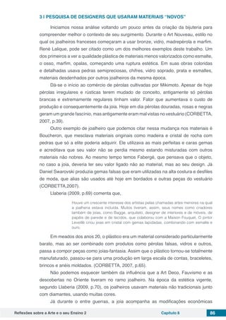 Reflexões sobre a Arte e o seu Ensino 2 Capítulo 8 86
3 | 	PESQUISA DE DESIGNERS QUE USARAM MATERIAIS “NOVOS”
Iniciamos nossa análise voltando um pouco antes da criação da bijuteria para
compreender melhor o contexto de seu surgimento. Durante o Art Nouveau, estilo no
qual os joalheiros franceses começaram a usar bronze, vidro, madrepérola e marfim.
René Lalique, pode ser citado como um dos melhores exemplos deste trabalho. Um
dos primeiros a ver a qualidade plástica de materiais menos valorizados como esmalte,
o osso, marfim, opalas, começando uma ruptura estética. Em suas obras coloridas
e detalhadas usava pedras semipreciosas, chifres, vidro soprado, prata e esmaltes,
materiais desdenhados por outros joalheiros da mesma época.
Dá-se o início ao comércio de pérolas cultivadas por Mikimoto. Apesar de hoje
pérolas irregulares e rústicas terem mudado de conceito, antigamente só pérolas
brancas e extremamente regulares tinham valor. Fator que aumentava o custo de
produção e consequentemente da joia. Hoje em dia pérolas douradas, rosas e negras
geram um grande fascínio, mas antigamente eram mal vistas no vestuário (CORBETTA,
2007, p.39).
Outro exemplo de joalheiro que podemos citar nessa mudança nos materiais é
Boucheron, que mesclava materiais originais como madeira e cristal de rocha com
pedras que só a elite poderia adquirir. Ele utilizava as mais perfeitas e caras gemas
e acreditava que seu valor não se perdia mesmo estando misturadas com outros
materiais não nobres. Ao mesmo tempo temos Fabergé, que pensava que o objeto,
no caso a joia, deveria ter seu valor ligado não ao material, mas ao seu design. Já
Daniel Swarovski produzia gemas falsas que eram utilizadas na alta costura e desfiles
de moda, que alias são usados até hoje em bordados e outras peças do vestuário
(CORBETTA,2007).
Llaberia (2009, p.69) comenta que,
Houve um crescente interesse dos artistas pelas chamadas artes menores na qual
a joalheria estava incluída. Muitos tiveram, assim, seus nomes como criadores
também de joias, como Bagge, arquiteto, designer de interiores e de móveis, de
papéis de parede e de tecidos, que colaborou com a Maison Fouquet. O pintor
Leveillè criou joias em cristal com gemas lapidadas, combinando com esmalte e
ouro.
Em meados dos anos 20, o plástico era um material considerado particularmente
barato, mas ao ser combinado com produtos como pérolas falsas, vidros e outros,
passa a compor peças como joias-fantasia. Assim que o plástico tornou-se totalmente
manufaturado, passou-se para uma produção em larga escala de contas, braceletes,
brincos e anéis moldados. (CORBETTA, 2007, p.65).
Não podemos esquecer também da influência que a Art Deco, Fauvismo e as
descobertas no Oriente tiveram no ramo joalheiro. Na época da estética vigente,
segundo Llaberia (2009, p.70), os joalheiros usavam materiais não tradicionais junto
com diamantes, usando muitas cores.
Já durante o entre guerras, a joia acompanha as modificações econômicas
 