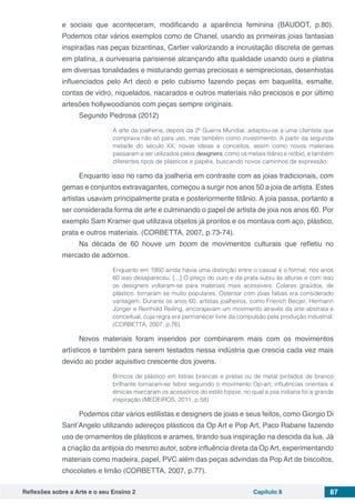 Reflexões sobre a Arte e o seu Ensino 2 Capítulo 8 87
e sociais que aconteceram, modificando a aparência feminina (BAUDOT, p.80).
Podemos citar vários exemplos como de Chanel, usando as primeiras joias fantasias
inspiradas nas peças bizantinas, Cartier valorizando a incrustação discreta de gemas
em platina, a ourivesaria parisiense alcançando alta qualidade usando ouro e platina
em diversas tonalidades e misturando gemas preciosas e semipreciosas, desenhistas
influenciados pelo Art decò e pelo cubismo fazendo peças em baquelita, esmalte,
contas de vidro, niquelados, nacarados e outros materiais não preciosos e por último
artesões hollywoodianos com peças sempre originais.
Segundo Pedrosa (2012)
A arte da joalheria, depois da 2ª Guerra Mundial, adaptou-se a uma clientela que
comprava não só para uso, mas também como investimento. A partir da segunda
metade do século XX, novas ideias e conceitos, assim como novos materiais
passaram a ser utilizados pelos designers, como os metais titânio e nióbio, e também
diferentes tipos de plásticos e papéis, buscando novos caminhos de expressão.
Enquanto isso no ramo da joalheria em contraste com as joias tradicionais, com
gemas e conjuntos extravagantes, começou a surgir nos anos 50 a joia de artista. Estes
artistas usavam principalmente prata e posteriormente titânio. A joia passa, portanto a
ser considerada forma de arte e culminando o papel de artista de joia nos anos 60. Por
exemplo Sam Kramer que utilizava objetos já prontos e os montava com aço, plástico,
prata e outros materiais. (CORBETTA, 2007, p.73-74).
Na década de 60 houve um boom de movimentos culturais que refletiu no
mercado de adornos.
Enquanto em 1950 ainda havia uma distinção entre o casual e o formal, nos anos
60 isso desapareceu. [...] O preço do ouro e da prata subiu às alturas e com isso
os designers voltaram-se para materiais mais acessíveis. Colares graúdos, de
plástico, tornaram se muito populares. Ostentar com jóias falsas era considerado
vantagem. Durante os anos 60, artistas joalheiros, como Frierich Becjer, Hermann
Jünger e Reinhold Reiling, encorajavam um movimento através da arte abstrata e
conceitual, cuja regra era permanecer livre da compulsão pela produção industrial.
(CORBETTA, 2007, p.76).
Novos materiais foram inseridos por combinarem mais com os movimentos
artísticos e também para serem testados nessa indústria que crescia cada vez mais
devido ao poder aquisitivo crescente dos jovens.
Brincos de plástico em listras brancas e pretas ou de metal pintados de branco
brilhante tornaram-se febre seguindo o movimento Op-art; influências orientais e
étnicas marcaram os acessórios do estilo hippie, no qual a joia indiana foi a grande
inspiração (MEDEIROS, 2011, p.58)
Podemos citar vários estilistas e designers de joias e seus feitos, como Giorgio Di
Sant’Angelo utilizando adereços plásticos da Op Art e Pop Art, Paco Rabane fazendo
uso de ornamentos de plásticos e arames, tirando sua inspiração na descida da lua. Já
a criação da antijoia do mesmo autor, sobre influência direta da OpArt, experimentando
materiais como madeira, papel, PVC além das peças advindas da Pop Art de biscoitos,
chocolates e limão (CORBETTA, 2007, p.77).
 