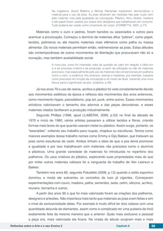 Reflexões sobre a Arte e o seu Ensino 2 Capítulo 8 88
Na Inglaterra, David Watkins e Wendy Ramshaw resolveram democratizar o
material para o uso de jóias. As jóias deveriam ser medidas não pelo custo nem
pelo material, mas pela qualidade da concepção. Plástico, fibra, têxteis, madeira
e até papel foram usados por esses dois designers que trabalhavam em conjunto.
Tudo poderia ser usado como ornamento do corpo. (CORBETTA, 2007, p.77)
Materiais como o ouro e pedras, foram banidos ou associados a outros para
acentuar a provocação. Começou o domínio de materiais ditos “pobres”, como papel,
tecidos, polímeros ou até mesmo materiais mais efêmeros como palha ou massa
alimentar. Os novos materiais permitiam então, redimensionar as joias. Estas atitudes
são contemporâneas de outros movimentos de libertação que procuravam não só a
inovação, mas também aceitabilidade social.
A nova jóia, como foi chamada, trata da questão do valor em relação à idéia em
si e ao processo criativo e de produção, a partir da utilização ou não de materiais
preciosos, mas especialmente pelo uso de materiais não convencionais em joalheria
como o vidro, a cerâmica, fios diversos, resinas e madeiras, por exemplo, tratados
como preciosos em função da concepção e do modo de fazer, trazendo uma nova
leitura para o significado da jóia. (Llaberia, p.49)
Já nos anos 70 o uso de resina, acrílico e plástico foi visto constantemente devido
aos movimentos estéticos da época e reflexos dos movimentos dos anos anteriores,
como movimento hippie, psicodelismo, pop art, punk, entre outros. Esses movimentos
artísticos valorizavam o tamanho dos adornos e das peças decorativas, e esses
materiais citados facilitaram a produção industrialmente.
Segundo Phillips (1996, apud LLABERIA, 2009, p.53) no final da década de
1970 e início de 1980, vários artistas passaram a utilizar tecidos e fibras, criando
formas mais leves do que quando usavam metal ou plástico. Assim surge, portanto, os
“wearables”, voltando seu trabalho para roupas, chapéus ou esculturas. Temos como
maiores exemplos desse trabalho nomes como Emmy e Gijs Bakker, que tratavam as
joias como esculturas de vestir. Ambos tinham a ideia de que a joia devia promover
a igualdade e por isso trabalhavam com materiais não preciosos como o alumínio
e plásticos. Uma grande variedade de materiais foi introduzida no repertório dos
joalheiros. Os usos criativos do plástico, explorando suas propriedades mais do que
por imitar outros materiais valiosos foi a vanguarda do trabalho de Van Leersun e
Bakker.
Também nos anos 80, segundo Paludetto (2006, p.13) quando o estilo esportivo
dominou a moda ele subverteu os conceitos de luxo já vigentes. Começaram
experimentações com couro, madeira, palha, sementes, seda, cetim, silicone, acrílico,
murano, borracha e outros.
A partir dos anos 90 o que foi mais valorizado foram as criações dos joalheiros,
designers e artesões. Não importava mais tanto que materiais as joias eram feitas e sim
o nível de exclusivisidade delas. Por exemplo é muito difícil ter dois colares com uma
quantidade absurda de diamantes, assim como é complicado ter uma pulseira de tricô
exatamente feita da mesma maneira que a anterior. Quão mais exclusivo e pessoal
a peça era, mais valorizada ela ficava. Na virada do século surgiram mais e mais
 