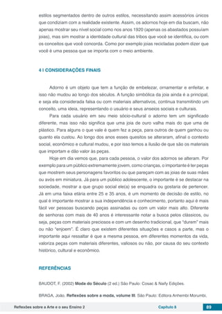 Reflexões sobre a Arte e o seu Ensino 2 Capítulo 8 89
estilos segmentados dentro de outros estilos, necessitando assim acessórios únicos
que condiziam com a realidade existente. Assim, os adornos hoje em dia buscam, não
apenas mostrar seu nível social como nos anos 1920 (apenas os abastados possuíam
joias), mas sim mostrar a identidade cultural das tribos que você se identifica, ou com
os conceitos que você concorda. Como por exemplo joias recicladas podem dizer que
você é uma pessoa que se importa com o meio ambiente.
4 | 	CONSIDERAÇÕES FINAIS
Adorno é um objeto que tem a função de embelezar, ornamentar e enfeitar, e
isso não mudou ao longo dos séculos. A função simbólica da joia ainda é a principal,
e seja ela considerada falsa ou com materiais alternativos, continua transmitindo um
conceito, uma ideia, representando o usuário e seus anseios sociais e culturais.
Para cada usuário em seu meio sócio-cultural o adorno tem um significado
diferente, mas isso não significa que uma joia de ouro valha mais do que uma de
plástico. Para alguns o que vale é quem fez a peça, para outros de quem ganhou ou
quanto ela custou. Ao longo dos anos esses quesitos se alteraram, afinal o contexto
social, econômico e cultural mudou, e por isso temos a ilusão de que são os materiais
que importam e dão valor às peças.
Hoje em dia vemos que, para cada pessoa, o valor dos adornos se alteram. Por
exemplo para um público extremamente jovem, como crianças, o importante é ter peças
que mostrem seus personagens favoritos ou que pareçam com as joias de suas mães
ou avós em miniatura. Já para um público adolescente, o importante é se destacar na
sociedade, mostrar a que grupo social ele(a) se enquadra ou gostaria de pertencer.
Já em uma faixa etária entre 25 e 35 anos, é um momento de decisão de estilo, no
qual é importante mostrar a sua independência e conhecimento, portanto aqui é mais
fácil ver pessoas buscando peças assinadas ou com um valor mais alto. Diferente
de senhoras com mais de 40 anos é interessante notar a busca pelos clássicos, ou
seja, peças com materiais preciosos e com um desenho tradicional, que “durem” mais
ou não “enjoem”. É claro que existem diferentes situações e casos a parte, mas o
importante aqui ressaltar é que a mesma pessoa, em diferentes momentos da vida,
valoriza peças com materiais diferentes, valiosos ou não, por causa do seu contexto
histórico, cultural e econômico.
REFERÊNCIAS
BAUDOT, F. (2002) Moda do Século (2 ed.) São Paulo: Cosac & Naify Edições.
BRAGA, João. Reflexões sobre a moda, volume III. São Paulo: Editora Anhembi Morumbi,
 
