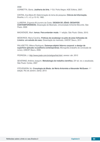 Reflexões sobre a Arte e o seu Ensino 2 Capítulo 8 90
2008
CORBETTA, Gloria. Joalheria de Arte. 1a
Ed. Porto Alegre: AGE Editora, 2007.
CINTRA, Ana Maria M. Determinação do tema de pesquisa. Ciência da Informação.
Brasília, v.11, n.2, p.13-16, 1982.
LLABERIA, Engracia M.Loureiro da Costa. DESIGN DE JÓIAS: DESAFIOS
CONTEMPORÃNEOS. Disseração de Mestrado, Universidade Anhembi Morumbi, São
Paulo, 2009
MACKENZIE, Mairi. Ismos: Para entender moda. 1 a
edição. São Paulo: Globo, 2010.
MEDEIROS, Maria Carolina. Práticas do ecodesign no pólo de joias folheadas de
Limeira: um estudo de caso. Dissertação de mestrado, UNESP, Bauru, 2011
PALUDETTO, Milena Rodrigues. Estampa-objeto/ Adorno corporal: o design de
superfície aplicado na joalheria contemporânea. Monografia (trabalho de conclusão de
curso), UNESP, Bauru, 2006
PEDROSA, J. http://www.joiabr.com.br/artigos/hist.html, acesso: abr, 2012
SEVERINO, Antônio Joaquim. Metodologia do trabalho científico. 23a
ed. rev. e atualizada.
São Paulo: Cortez, 2007
STEVENSON, NJ. Cronologia da Moda: de Maria Antonieta a Alexander McQueen. 1 a
edição. Rio de Janeiro: Zahar, 2012
 