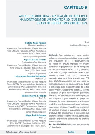 Reflexões sobre a Arte e o seu Ensino 2 Capítulo 9 91
ARTE E TECNOLOGIA – APLICAÇÃO DE ARDUINO
NA MONTAGEM DE UM MONITOR 3D “CUBE LED”
(CUBO DE DIODO EMISSOR DE LUZ)
Capítulo 9
Rodolfo Nucci Porsani
Mestrando em Design
Universidade Estadual Paulista Júlio de Mesquita
Filho (UNESP), Faculdade de Artes Arquitetura e
Comunicação (FAAC), Bauru, Brasil
rodolfonporsani@gmail.com
Augusto Seolin Jurisato
Graduando em Eng. Mecânica
Universidade Estadual Paulista Júlio de Mesquita
Filho (UNESP), Faculdade de Engenharia de
Bauru (FEB), Bauru, Brasil
as.jurisato@gmail.com
Luiz Antônio Vasques Hellmeister
Professor Dr.
Universidade Estadual Paulista Júlio de Mesquita
Filho (UNESP), Faculdade de Artes Arquitetura e
Comunicação (FAAC), Departamento de Artes e
Representação Gráfica (DARG), Bauru, Brasil
hellmeister@faac.unesp.br
Maria do Carmo J. Plácido
Prof. Dr.
Universidade Estadual Paulista Júlio de Mesquita
Filho (UNESP), Faculdade de Artes Arquitetura e
Comunicação (FAAC), Departamento de Artes e
Representação Gráfica (DARG), Bauru, Brasil
palhaci@faac.unesp.com
Sérgio Tosi Rodrigues
Prof. Dr.
Universidade Estadual Paulista Júlio de Mesquita
Filho (UNESP), Faculdade de Ciências (FC),
Departamento de Educação Física (DEF), Bauru,
Brasil
srodrigues@fc.unesp.br
RESUMO Este trabalho teve como objetivo
aplicar as tecnologias assistidas, programação
em linguagem C++, e desenvolvimento
de placas de circuito impresso no projeto,
construção e programação de um holograma
de Diodos Emissores de Luz (LED), utilizando
open source (código aberto) de baixo custo.
Conhecido como Cube LED, o mesmo foi
montado sobre uma base matricial com 512
Leds (8x8x8) gerenciados por uma placa de
microcontroladores de sequenciamento lógico
e alimentada pelo microcontrolador de código
aberto Arduino. Dessa forma cada LED assume
o papel de um pixel no espaço em que ocupa,
formando um reticulado tridimensional que pode
ser programado para acender e apagar em
intervalos de tempo desenvolvendo a ilusão de
um holograma de imagens tridimensionais, com
movimentos e formas. Essa técnica e processo
de controle ampliam a capacidade criativa e
produtiva dos profissionais e estudantes das
diferentes áreas do conhecimento, como artes,
design e engenharia, contribuindo no ensino e
aprendizagem.
PALAVRAS-CHAVE holograma; programação;
código aberto.
 