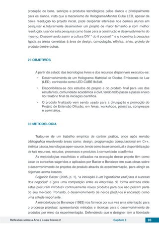 Reflexões sobre a Arte e o seu Ensino 2 Capítulo 9 93
produção de bens, serviços e produtos tecnológicos pelos alunos e principalmente
para os alunos, visto que o mecanismo de Holograma/Monitor Cube LED, apesar da
baixa resolução no projeto inicial, pode despertar interesse nos demais alunos em
pesquisar e futuramente desenvolver um projeto de maior tamanho e com melhor
resolução, usando esta pesquisa como base para a construção e desenvolvimento do
mesmo. Disseminando assim a cultura DIY “ do it yourself “ e o incentivo à pesquisa
ligada as áreas correlatas à área de design, computação, elétrica, artes, projeto de
produto dentre outras.
2 | 	OBJETIVOS
A partir do estudo das tecnologias livres e dos recursos disponíveis executou-se:
•	 Desenvolvimento de um Holograma Matricial de Diodos Emissores de Luz
(LED), conhecido como LED CUBE 8x8x8.
•	 Disponibilizou-se dos estudos do projeto e do produto final para uso dos
estudantes, comunidade acadêmica e civil, tendo todo passo a passo anexo
no relatório final da iniciação científica.
•	 O produto finalizado vem sendo usado para a divulgação e promoção do
Projeto de Extensão Difusão, em feiras, workshops, palestras, congressos
e seminários.
3 | 	METODOLOGIA
    
Tratou-se de um trabalho empírico de caráter prático, onde após revisão
bibliográfica envolvendo áreas como: design, programação computacional em C++,
elétrica básica, tecnologias open-source, tendo como base conceitual a disponibilização
de tais recursos, estudos, processos e produtos à comunidade acadêmica
As metodologias escolhidas e utilizadas na execução desse projeto têm como
base os conceitos sugeridos e aplicados por Baxter e Bonsiepe em suas obras sobre
o desenvolvimento de projetos de produto através da experimentação, para atingir os
objetivos acima listados
Segundo Baxter (2005, p. 1), “a inovação é um ingrediente vital para o sucesso
dos negócios” e gera uma competição entre as empresas de forma acirrada onde
estas procuram introduzir continuamente novos produtos para que não percam parte
do seu mercado. Portanto, o desenvolvimento de novos produtos é encarado como
uma atitude importante.
A metodologia de Bonsiepe (1983) nos fornece por sua vez uma orientação para
o processo projetual, apresentando métodos e técnicas para o desenvolvimento de
produtos por meio da experimentação. Defendendo que o designer tem a liberdade
 