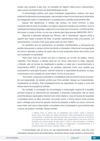 Arte Comentada Capítulo 8 100
anistia visa recobrar a paz civil, na transição do regime militar para o democrático,
após graves acontecimentos de desestabilização social.
A reconciliação política com estas finalidades pragmáticas, todavia, tem seus
próprios fundamentos e pressupostos, mas anistiar crimes e criminosos leva certamente
às indagações sobre o imperdoável e a ocasião para o perdão propriamente dito.
Apesar das aparências, a anistia não conduz, de modo nenhum, à justa
compreensão da ideia do perdão e em alguns aspectos constitui sua antítese, como a
interdição de toda perseguição, julgamento e punição dos criminosos. A anistia de fato,
dá ensejo a muitas críticas, no seu uso e abuso para fatos graves (MIGLIORI, 2011).
Segundo a definição utilizada por Ricoeur, dar é “abandonar” alguma coisa a
alguém sem nada a receber de volta. O perdão representaria mais uma parada, um
estancamento, um ponto final, para poder partir do zero (2007).
As questões que se apresentam na temática interdisciplinar e transversal do
perdão atravessam o campo vizinho do direito e interpelam. Aclama-se uma apuração
de como é aplicada a justiça, de quais são as suas propostas diante dos crimes e de
sua irradiação na sociedade.
Toda essa crise do direito nos leva a repensar as formas de justiça: menos
violentas. Para Ricoeur, a sanção deve ter um futuro. Este futuro é dado, segundo
o filósofo, sob as formas da reabilitação e perdão, e neste par o reconhecimento é
fundamental (2007). A reabilitação, na verdade, operando como uma medida que
acompanha a execução da pena, visando restaurar a capacidade da pessoa, ou seja,
a reinserção como cidadão de corpo inteiro, no fim de sua pena.
Com efeito, a ideia que a preside é o restabelecimento de direitos da ser humano,
da sua capacidade, do estado jurídico que tinha perdido. Apagar as incapacidades,
restabelecer os direitos. Este restabelecimento da capacidade do sujeito é uma das
ideias-chave da equação do perdão.
Na verdade, a concepção da reconciliação e restauração supera-se a questão
punitiva corporal ou patrimonial de reparação, o processo restaurativo não se cerca
somente dessas reparações material como único objetivo, mas em busca de respostas
e verdades sobre os fatos ocorridos. As partes (autor e vítima) devem estar prontos
para o dialogo para encerrar aquela macula do passado e definir os novos rumos de
suas vidas, sem que a impunidade e inverdade reine à sociedade o que contraria todo
o senso de justiça e verdade. Nesse sentido:
o diálogo entre as partes não se estabelece para atribuir culpa e mensurar
danos, mas, para expor as razões que levaram cada participante ao processo e
compreender o significado individual de cada ser humano que ali se encontra;
uma exposição da vida, das dificuldades, das problemáticas e da forma como se
enfrenta; uma oportunidade de falar sobre o criem e como ele afetou o cotidiano
da vítima, com sua sensação de dano e insegurança; o arrependimento e a
conscientização da ofensa. (SALIBA, 2009, p. 179).
A reconciliação não se torna um ato esquecimento do ocorrido, mas sim uma
verdadeira solução para tal problemática. As partes devem estar cientes e conscientes
 