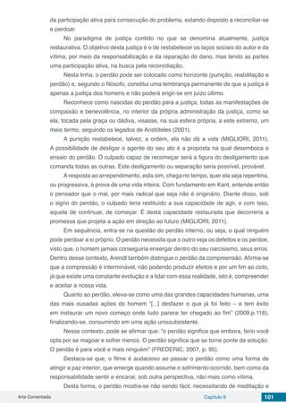 Arte Comentada Capítulo 8 101
da participação ativa para consecução do problema, estando disposto a reconciliar-se
e perdoar.
No paradigma de justiça contido no que se denomina atualmente, justiça
restaurativa. O objetivo desta justiça é o de restabelecer os laços sociais do autor e da
vítima, por meio da responsabilização e da reparação do dano, mas tendo as partes
uma participação ativa, na busca pela reconciliação.
Nesta linha, o perdão pode ser colocado como horizonte (punição, reabilitação e
perdão) e, segundo o filósofo, constitui uma lembrança permanente de que a justiça é
apenas a justiça dos homens e não poderá erigir-se em juízo último.
Reconhece como nascidas do perdão para a justiça, todas as manifestações de
compaixão e benevolência, no interior da própria administração da justiça, como se
ela, tocada pela graça ou dádiva, visasse, na sua esfera própria, a este extremo, um
meio termo, seguindo os legados de Aristóteles (2001).
A punição restabelece, talvez, a ordem, ela não dá a vida (MIGLIORI, 2011).
A possibilidade de desligar o agente do seu ato é a proposta na qual desemboca o
ensaio do perdão. O culpado capaz de recomeçar será a figura do desligamento que
comanda todas as outras. Este desligamento ou separação seria possível, provável.
A resposta ao arrependimento, esta sim, chega no tempo, quer ela seja repentina,
ou progressiva, à prova de uma vida inteira. Com fundamento em Kant, entende então
o pensador que o mal, por mais radical que seja não é originário. Diante disso, sob
o signo do perdão, o culpado teria restituído a sua capacidade de agir, e com isso,
aquela de continuar, de começar. É desta capacidade restaurada que decorreria a
promessa que projeta a ação em direção ao futuro (MIGLIORI, 2011).
Em sequência, entra-se na questão do perdão interno, ou seja, o qual ninguém
pode perdoar a si próprio. O perdão necessita que o outro veja os defeitos e os perdoe,
visto que, o homem jamais conseguiria enxergar dentro do seu narcisismo, seus erros.
Dentro desse contexto, Arendt também distingue o perdão da compreensão. Afirma-se
que a compressão é interminável, não podendo produzir efeitos e por um fim ao ciclo,
já que existe uma constante evolução e a lidar com essa realidade, isto é, compreender
e aceitar a nossa vida.
Quanto ao perdão, eleva-se como uma das grandes capacidades humanas, uma
das mais ousadas ações do homem “[...] desfazer o que já foi feito – e tem êxito
em instaurar um novo começo onde tudo parece ter chegado ao fim” (2009,p.118),
finalizando-se, consumindo em uma ação unissubsistente.
Nesse contexto, pode se afirmar que: “o perdão significa que embora, ferio você
opta por se magoar e sofrer menos. O perdão significa que se torne ponte da solução.
O perdão é para você e mais ninguém” (FREDERIC, 2007, p. 95).
Destaca-se que, o filme é audacioso ao passar o perdão como uma forma de
atingir a paz interior, que emerge quando assume o sofrimento ocorrido, bem como da
responsabilidade sentir e encarar, sob outra perspectiva, não mais como vítima.
Desta forma, o perdão mostra-se não sendo fácil, necessitando de meditação e
 