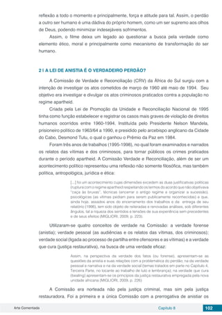 Arte Comentada Capítulo 8 102
reflexão a todo o momento e principalmente, força e atitude para tal. Assim, o perdão
a outro ser humano é uma dádiva do próprio homem, como um ser supremo aos olhos
de Deus, podendo minimizar indesejáveis sofrimentos.
Assim, o filme deixa um legado ao questionar a busca pela verdade como
elemento ético, moral e principalmente como mecanismo de transformação do ser
humano.
2 | 	A LEI DE ANISTIA É O VERDADEIRO PERDÃO?
A Comissão de Verdade e Reconciliação (CRV) da África do Sul surgiu com a
intenção de investigar os atos cometidos de março de 1960 até maio de 1994. Seu
objetivo era investigar e divulgar os atos criminosos praticados contra a população no
regime apartheid.
Criada pela Lei de Promoção da Unidade e Reconciliação Nacional de 1995
tinha como função estabelecer e registrar os casos mais graves de violação de direitos
humanos ocorridos entre 1960-1994. Instituída pelo Presidente Nelson Mandela,
prisioneiro político de 1963/64 a 1990, e presidido pelo arcebispo anglicano da Cidade
do Cabo, Desmond Tutu, o qual o ganhou o Prêmio da Paz em 1984.
Foram três anos de trabalhos (1995-1998), no qual foram examinados e narrados
os relatos das vítimas e dos criminosos, para tornar públicos os crimes praticados
durante o período apartheid. A Comissão Verdade e Reconciliação, além de ser um
acontecimento político representou uma reflexão não somente filosófica, mas também
política, antropológica, jurídica e ética:
[...] foi um acontecimento cujas dimensões excedem as duas justificativas políticas
(ruptura com o regime apartheid respeitando os termos do acordo que não objetivava
“caça às bruxas”, técnicas (encerrar o antigo regime e organizar a sucessão),
psicológicas (as vítimas pediam para serem publicamente reconhecidas) e que,
ainda hoje, assados anos do encerramento dos trabalhos e da entrega de seu
relatório (1998), tem sido objeto de reiteradas e renovadas análises, sob diferentes
ângulos, tal a riqueza dos sentidos e tensões de sua experiência sem precedentes
e de seus efeitos (MIGLIORI, 2009, p. 223).
Utilizaram-se quatro conceitos de verdade na Comissão: a verdade forense
(anistia); verdade pessoal (as audiências e os relatos das vítimas, dos criminosos);
verdade social (ligada ao processo de partilha entre ofensores e as vítimas) e a verdade
que cura (justiça restaurativa), na busca de uma verdade eficaz:
Assim, na perspectiva da verdade dos fatos (ou forense), apresentam-se as
questões da anistia e suas relações com a problemática do perdão; na da verdade
pessoal e narrativa e na da verdade social (temas tratados em parte no Capítulo 4,
Terceira Parte, no tocante ao trabalho de luto e lembrança); na verdade que cura
(bealing) apresentam-se os princípios da justiça restaurativa empregada pela nova
unidade africana (MIGLIORI, 2009, p. 226)
A Comissão era norteada não pela justiça criminal, mas sim pela justiça
restauradora. Foi a primeira e a única Comissão com a prerrogativa de anistiar os
 