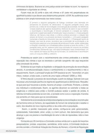 Arte Comentada Capítulo 8 103
criminosos da época. Buscava-se uma justiça social com bases no ouvir, no reparar e
restabelecer a dignidade as vítimas.
Foram mais de 22 (vinte e dois mil) vítimas e 07 (sete mil) perpetradores do
apartheid ouvidos e que deram seus testemunhos perante a CVR. As audiências eram
públicas e com ampla transmissão nos meios sociais:
O primeiro e segundo parágrafos do Epílogo constituem uma retomada em
perspectiva do processo de democrático. O segundo parágrafo evoca, pela
primeira vez, a ideia de reconciliação e reconstrução da sociedade. As referências
a esses objetivos são apenas declaratórios. Nada se diz sobre no que consistem
a reconciliação e reconstrução. O terceiro parágrafo é o coração da matéria,
explicando o papel assinalado à Constituição nesse processo. [...] Esse parágrafo
refere-se, de maneira mais direta, a critérios jurídicos precisos/; a violação dos
direitos do homem e os princípios de direito humanitário. [...] O quarto parágrafo
contempla a filosofia do mecanismo que será utilizado. [...] O parágrafo quinto do
Epílogo, que trata da anistia, reconhece que a promoção da reconciliação e da
reconstrução passa por uma concessão da anistia para os atos, ações, abstenções
e infrações cometidas com a finalidade política durante os anos de conflito. [...] O
parágrafo sexto, por fim, aparece como uma conclusão do conjunto do processo
constitucional. Declarando que, com essa Constituição e seus compromissos, um
novo capítulo da história da África do Sul se abre, os constituintes o reconhecem
como um conjunto (2009, p. 229-231).
Pretendeu-se assim com o reconhecimento dos crimes praticados e a devida
reparação das vítimas e que os excessos o período sangrento não seja esquecido
pela concessão da anistia.
Evidencia-se que impôs ao legislador a obrigação da promoção da reconciliação
através. A constitucionalização visava o conhecimento e o reconhecimento e não o
esquecimento. Assim, a principal função da CVR baseava-se em: “reconciliar um país
inteiro, realizar, a todo custo, o sonho de uma nação unificada” (2009, p. 232).
O filme discute o processo de reconciliação a partir do diálogo, fazendo com que
houvesse uma transição pacífica do regime do apartheid para a democracia. Ressalte-
se que para que houvesse a anistia, haveria um preço: a confissão. Portanto, a anistia
era individual e condicionada. Assim, os agentes deveriam se submeter a todas as
exigências e critérios para então o Comitê pudesse avaliar o pedido de anistia. A
referida normativa pretendia-se com isto, a verdade como cura e a reparação. A anistia
era somente um meio para que se concretizasse.
Indiretamenteaconcessãodaanistiaestavaligadanareconciliaçãoereconstrução
da harmonia entre os homens, da capacidade do homem de compreender e aceitar o
outro, dos desafios do novo regime político e da união entre à população.
Assim, o perdão mascarado pela anistia, configura-se pela generosidade,
solidariedade, fraternidade, amor, união, e o bem comum. Isto demonstra que para
alcançar a paz era preciso a manifestação do amor e não de represálias, ódio e mais
vingança.
Composta por 29 membros a Comissão contava ainda com a ajuda de trezentos
pesquisadores, juristas, arquivistas, secretárias, entre outros. A Comissão dividia-se
em três comitês: o Comitê de Violação dos Direitos do Homem, o Comitê de Reparação
 