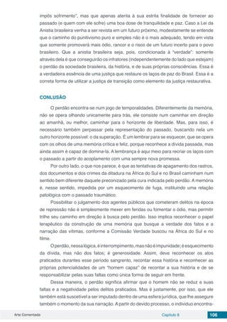Arte Comentada Capítulo 8 106
impôs sofrimento”, mas que apenas atenta à sua estrita finalidade de fornecer ao
passado (e quem com ele sofre) uma boa dose de tranquilidade e paz. Caso a Lei da
Anistia brasileira venha a ser revista em um futuro próximo, modestamente se entende
que o caminho do punitivismo puro e simples não é o mais adequado, tendo em vista
que somente promoverá mais ódio, rancor e o risco de um futuro incerto para o povo
brasileiro. Que a anistia brasileira seja, pois, condicionada à “verdade”: somente
através dela é que conseguirão os infratores (independentemente do lado que estejam)
o perdão da sociedade brasileira, da história, e de suas próprias consciências. Essa é
a verdadeira essência de uma justiça que restaure os laços de paz do Brasil. Essa é a
correta forma de utilizar a justiça de transição como elemento da justiça restaurativa.
CONLUSÃO
O perdão encontra-se num jogo de temporalidades. Diferentemente da memória,
não se opera olhando unicamente para trás, ele consiste num caminhar em direção
ao amanhã, ou melhor, caminhar para o horizonte de liberdade. Mas, para isso, é
necessário também perpassar pela representação do passado, buscando nela um
outro horizonte possível: o da superação. É um lembrar para se esquecer, que se opera
com os olhos de uma memória crítica e feliz, porque reconhece a dívida passada, mas
ainda assim é capaz de domina-la. A lembrança é aqui meio para recriar os laços com
o passado a partir do acoplamento com uma sempre nova promessa.
Por outro lado, o que nos parece, é que as tentativas de apagamento dos rastros,
dos documentos e dos crimes da ditadura na África do Sul e no Brasil caminham num
sentido bem diferente daquele preconizado pela cura indicada pelo perdão. A memória
é, nesse sentido, impedida por um esquecimento de fuga, instituindo uma relação
patológica com o passado traumático.
Possibilitar o julgamento dos agentes públicos que cometeram delitos na época
de repressão não é simplesmente mexer em feridas ou fomentar o ódio, mas permitir
trilhe seu caminho em direção à busca pelo perdão. Isso implica reconhecer o papel
terapêutico da construção de uma memória que busque a verdade dos fatos e a
narração das vítimas, conforme a Comissão Verdade buscou na África do Sul e no
filme.
Operdão,nessalógica,éinterrompimento,masnãoéimpunidade;éesquecimento
da dívida, mas não dos fatos; é generosidade. Assim, deve reconhecer os atos
praticados durantes esse período sangrento, recontar essa história e reconhecer as
próprias potencialidades de um “homem capaz” de recontar a sua história e de se
responsabilizar pelas suas faltas como única forma de seguir em frente.
Dessa maneira, o perdão significa afirmar que o homem não se reduz a suas
faltas e a negatividade pelos delitos praticados. Mas é justamente, por isso, que ele
também está suscetível a ser imputado dentro de uma esfera jurídica, que lhe assegure
também o momento da sua narração. A partir do devido processo, o individuo encontra-
 