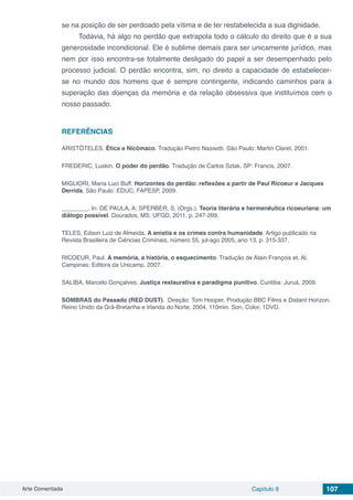 Arte Comentada Capítulo 8 107
se na posição de ser perdoado pela vítima e de ter restabelecida a sua dignidade.
Todavia, há algo no perdão que extrapola todo o cálculo do direito que é a sua
generosidade incondicional. Ele é sublime demais para ser unicamente jurídico, mas
nem por isso encontra-se totalmente desligado do papel a ser desempenhado pelo
processo judicial. O perdão encontra, sim, no direito a capacidade de estabelecer-
se no mundo dos homens que é sempre contingente, indicando caminhos para a
superação das doenças da memória e da relação obsessiva que instituímos com o
nosso passado.
 
REFERÊNCIAS
ARISTÓTELES. Ética a Nicômaco. Tradução Pietro Nassetti. São Paulo: Martin Claret, 2001.
FREDERIC, Luskin. O poder do perdão. Tradução de Carlos Szlak. SP: Francis, 2007.
MIGLIORI, Maria Luci Buff. Horizontes do perdão: reflexões a partir de Paul Ricoeur e Jacques
Derrida. São Paulo: EDUC; FAPESP, 2009.
________. In: DE PAULA, A; SPERBER, S. (Orgs.). Teoria literária e hermenêutica ricoeuriana: um
diálogo possível. Dourados, MS: UFGD, 2011. p. 247-269.
TELES, Edson Luiz de Almeida. A anistia e os crimes contra humanidade. Artigo publicado na
Revista Brasileira de Ciências Criminais, número 55, jul-ago 2005, ano 13, p. 315-337.
RICOEUR, Paul. A memória, a história, o esquecimento. Tradução de Alain François et. Al.
Campinas: Editora da Unicamp, 2007.
SALIBA, Marcelo Gonçalves. Justiça restaurativa e paradigma punitivo. Curitiba: Juruá, 2009.
SOMBRAS do Passado (RED DUST). Direção: Tom Hooper. Produção BBC Films e Distant Horizon.
Reino Unido da Grã-Bretanha e Irlanda do Norte, 2004, 110min. Son, Color, 1DVD.
 