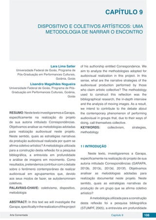 Arte Comentada Capítulo 9 108
CAPÍTULO 9
DISPOSITIVO E COLETIVOS ARTÍSTICOS: UMA
METODOLOGIA DE NARRAR O ENCONTRO
Lara Lima Satler
Universidade Federal de Goiás, Programa de
Pós-Graduação em Performances Culturais,
Goiânia, Goiás
Lisandro Magalhães Nogueira
Universidade Federal de Goiás, Programa de Pós-
Graduação em Performances Culturais, Goiânia,
Goiás
RESUMO:NestetextoinvestigaremosaGarapa,
especificamente na realização do projeto
de sua autoria intitulado Correspondências.
Objetivamos analisar as metodologias adotadas
para realização audiovisual neste projeto.
Neste sentido, quais as estratégias narrativas
da produção audiovisual realizada por quem se
afirma coletivo artístico? A metodologia utilizada
para a construção desta reflexão foi a pesquisa
bibliográfica, a entrevista em profundidade
e análise de imagens em movimento. Como
resultados,pretendemoscontribuircomodebate
sobre o fenômeno contemporâneo de realizar
audiovisual em agrupamentos que, devido
aos seus modos de fazer, se autodenominam
coletivos.
PALAVRAS-CHAVE: coletivismo, dispositivo,
metodologia
ABSTRACT: In this text we will investigate the
Garapa,specificallyintherealizationoftheproject
of his authorship entitled Correspondence. We
aim to analyze the methodologies adopted for
audiovisual realization in this project. In this
sense, what are the narrative strategies of the
audiovisual production performed by those
who claim artistic collective? The methodology
used to construct this reflection was the
bibliographical research, the in-depth interview
and the analysis of moving images. As a result,
we intend to contribute to the debate about
the contemporary phenomenon of performing
audiovisual in groups that, due to their ways of
doing, call themselves collective.
KEYWORDS: collectivism, strategies,
methodology
1 | 	INTRODUÇÃO
Neste texto, investigaremos a Garapa,
especificamente na realização do projeto de sua
autoria intitulado Correspondências (GARAPA,
2013b, 2013c, 2013d, 2013f). Objetivamos
analisar as metodologias adotadas para
realização documental neste projeto. Neste
sentido, quais as estratégias narrativas da
produção de um grupo que se afirma coletivo
artístico?
	 Ametodologia utilizada para a construção
desta reflexão foi a pesquisa bibliográfica
(STUMPF, 2005), a entrevista em profundidade
 