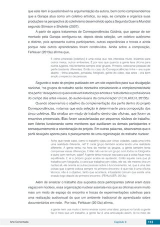 Arte Comentada Capítulo 9 113
que este item é questionável na argumentação da autora, bem como compreendemos
que a Garapa atua como um coletivo artístico, ou seja, se compõe e organiza suas
produções na perspectiva do coletivismo desenvolvido após a Segunda Guerra Mundial
segundo Stimson e Sholette (2007).
A partir de agora trataremos de Correspondências Goiânia, que apesar de ser
montado pela Garapa configurou-se, depois desta seleção, um coletivo autônomo
e distinto, pois apresenta outros participantes, outras experiências e trocas e ainda
porque nele outros aprendizados foram construídos. Ainda sobre a composição,
Fehlauer (2013a) afirma que,
E como processo [coletivo] é uma coisa que nos interessa muito, levamos para
outros meios, outros ambientes. É por isso que quando a gente leva oficina para
outros lugares, nós tentamos sempre criar grupos. Primeiro, selecionar pessoas de
perfis bastante diferentes. Então no caso do Correspondências tinha – era super
aberto – tinha arquiteto, jornalista, fotógrafo, gente do vídeo, das artes – era bem
amplo o espectro de pessoas.
Segundo o texto do projeto publicado em um site específico para sua divulgação
nacional, “os grupos de trabalho serão montados considerando a complementaridade
dos perfis” desejados os quais estavam listados por artistas e “estudantes e profissionais
do campo das artes visuais, do audiovisual e da comunicação” (FEHLAUER, 2013b).
Quando observamos o objetivo da complementação dos perfis dentro do projeto
Correspondências, notamos que esta seleção é determinante para composição dos
cinco coletivos. Ela sinaliza um modo de trabalho dentro das oficinas, que foram os
encontros presenciais. Elas foram caracterizadas por pequenos núcleos de trabalho,
com líderes funcionando como monitores que auxiliaram os demais participantes e
consequentemente a coordenação do projeto. Em outras palavras, observamos que o
perfil desejado aponta para o planejamento de uma organização de trabalho nuclear.
Acho que neste caso, como o trabalho viajou por cinco cidades, cada uma tinha
uma realidade diferente, né? E cada grupo também acaba tendo uma realidade
diferente. A gente tenta, na hora de montar os grupos, a gente também tenta
compensar essas diferenças. Então não vai ter um grupo com todos os fotógrafos
e outro com nenhum, sabe? A gente tenta misturar isso para que a coisa fique mais
equilibrada. E aí o próprio grupo acaba se ajudando. Então aquele cara que já
trabalha com fotografia, o cara que trabalha com vídeo, ele vai, ele mesmo vira um
núcleo ali, ele orienta as outras pessoas sobre o funcionamento, né, que é uma das
coisas que a gente coloca sempre no primeiro encontro: é que não é uma oficina
técnica, não é o objetivo, tanto que acontece, é bastante comum que exista uma
evasão logo depois do primeiro encontro. (FEHLAUER, 2013a)
Além de sinalizar o trabalho dos supostos doze participantes (afinal eram doze
vagas) em núcleos, essa organização nuclear assinala-nos que as oficinas eram muito
mais um misto de espaço do encontro e trocas de experimentações coletivas para
uma realização audiovisual do que um ambiente tradicional de aprendizado sobre
documentários em rede. Por isso, Fehlauer (2013a) afirma,
a gente nem usa muito o termo ensinar como uma ideia, porque no fundo a gente
faz é meio que um trabalho, a gente faz é uma articulação assim, tá no meio de
 