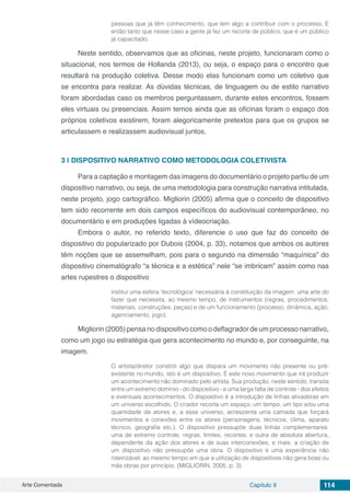 Arte Comentada Capítulo 9 114
pessoas que já têm conhecimento, que tem algo a contribuir com o processo. E
então tanto que nesse caso a gente já fez um recorte de público, que é um público
já capacitado.
Neste sentido, observamos que as oficinas, neste projeto, funcionaram como o
situacional, nos termos de Hollanda (2013), ou seja, o espaço para o encontro que
resultará na produção coletiva. Desse modo elas funcionam como um coletivo que
se encontra para realizar. As dúvidas técnicas, de linguagem ou de estilo narrativo
foram abordadas caso os membros perguntassem, durante estes encontros, fossem
eles virtuais ou presenciais. Assim temos ainda que as oficinas foram o espaço dos
próprios coletivos existirem, foram alegoricamente pretextos para que os grupos se
articulassem e realizassem audiovisual juntos.
3 | 	DISPOSITIVO NARRATIVO COMO METODOLOGIA COLETIVISTA
Para a captação e montagem das imagens do documentário o projeto partiu de um
dispositivo narrativo, ou seja, de uma metodologia para construção narrativa intitulada,
neste projeto, jogo cartográfico. Migliorin (2005) afirma que o conceito de dispositivo
tem sido recorrente em dois campos específicos do audiovisual contemporâneo, no
documentário e em produções ligadas à vídeocriação.
Embora o autor, no referido texto, diferencie o uso que faz do conceito de
dispositivo do popularizado por Dubois (2004, p. 33), notamos que ambos os autores
têm noções que se assemelham, pois para o segundo na dimensão “maquínica” do
dispositivo cinematógrafo “a técnica e a estética” nele “se imbricam” assim como nas
artes rupestres o dispositivo
institui uma esfera ‘tecnológica’ necessária à constituição da imagem: uma arte do
fazer que necessita, ao mesmo tempo, de instrumentos (regras, procedimentos,
materiais, construções, peças) e de um funcionamento (processo, dinâmica, ação,
agenciamento, jogo).
Migliorin (2005) pensa no dispositivo como o deflagrador de um processo narrativo,
como um jogo ou estratégia que gera acontecimento no mundo e, por conseguinte, na
imagem.
O artista/diretor constrói algo que dispara um movimento não presente ou pré-
existente no mundo, isto é um dispositivo. É este novo movimento que irá produzir
um acontecimento não dominado pelo artista. Sua produção, neste sentido, transita
entre um extremo domínio - do dispositivo - e uma larga falta de controle - dos efeitos
e eventuais acontecimentos. O dispositivo é a introdução de linhas ativadoras em
um universo escolhido. O criador recorta um espaço, um tempo, um tipo e/ou uma
quantidade de atores e, a esse universo, acrescenta uma camada que forçará
movimentos e conexões entre os atores (personagens, técnicos, clima, aparato
técnico, geografia etc.). O dispositivo pressupõe duas linhas complementares:
uma de extremo controle, regras, limites, recortes; e outra de absoluta abertura,
dependente da ação dos atores e de suas interconexões; e mais: a criação de
um dispositivo não pressupõe uma obra. O dispositivo é uma experiência não
roteirizável, ao mesmo tempo em que a utilização de dispositivos não gera boas ou
más obras por princípio. (MIGLIORIN, 2005, p. 3)
 