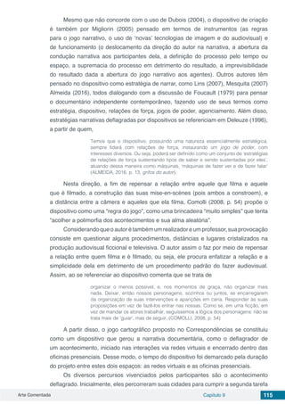 Arte Comentada Capítulo 9 115
Mesmo que não concorde com o uso de Dubois (2004), o dispositivo de criação
é também por Migliorin (2005) pensado em termos de instrumentos (as regras
para o jogo narrativo, o uso de ‘novas’ tecnologias de imagem e do audiovisual) e
de funcionamento (o deslocamento da direção do autor na narrativa, a abertura da
condução narrativa aos participantes dela, a definição do processo pelo tempo ou
espaço, a supremacia do processo em detrimento do resultado, a imprevisibilidade
do resultado dada a abertura do jogo narrativo aos agentes). Outros autores têm
pensado no dispositivo como estratégia de narrar, como Lins (2007), Mesquita (2007)
Almeida (2016), todos dialogando com a discussão de Foucault (1979) para pensar
o documentário independente contemporâneo, fazendo uso de seus termos como
estratégia, dispositivo, relações de força, jogos de poder, agenciamento. Além disso,
estratégias narrativas deflagradas por dispositivos se referenciam em Deleuze (1996),
a partir de quem,
Temos que o dispositivo, possuindo uma natureza essencialmente estratégica,
sempre lidará com relações de força, instaurando um jogo de poder, com
interesses diversos. Ou seja, poderá ser definido como um conjunto de ‘estratégias
de relações de força sustentando tipos de saber e sendo sustentadas por eles’,
atuando dessa maneira como máquinas, ‘máquinas de fazer ver e de fazer falar’
(ALMEIDA, 2016, p. 13, grifos do autor).
Nesta direção, a fim de repensar a relação entre aquele que filma e aquele
que é filmado, a construção das suas mise-en-scènes (pois ambos a constroem), e
a distância entre a câmera e aqueles que ela filma, Comolli (2008, p. 54) propõe o
dispositivo como uma “regra do jogo”, como uma brincadeira “muito simples” que tenta
“acolher a polimorfia dos acontecimentos e sua alma aleatória”.
Considerandoqueoautorétambémumrealizadoreumprofessor,suaprovocação
consiste em questionar alguns procedimentos, distâncias e lugares cristalizados na
produção audiovisual ficcional e televisiva. O autor assim o faz por meio de repensar
a relação entre quem filma e é filmado, ou seja, ele procura enfatizar a relação e a
simplicidade dela em detrimento de um procedimento padrão do fazer audiovisual.
Assim, ao se referenciar ao dispositivo comenta que se trata de
organizar o menos possível, e, nos momentos de graça, não organizar mais
nada. Deixar, então nossos personagens, sozinhos ou juntos, se encarregarem
da organização de suas intervenções e aparições em cena. Responder às suas
proposições em vez de fazê-los entrar nas nossas. Como se, em uma ficção, em
vez de mandar os atores trabalhar, seguíssemos a lógica dos personagens: não se
trata mais de ‘guiar’, mas de seguir. (COMOLLI, 2008, p. 54)
A partir disso, o jogo cartográfico proposto no Correspondências se constituiu
como um dispositivo que gerou a narrativa documentária, como o deflagrador de
um acontecimento, iniciado nas interações via redes virtuais e encerrado dentro das
oficinas presenciais. Desse modo, o tempo do dispositivo foi demarcado pela duração
do projeto entre estes dois espaços: as redes virtuais e as oficinas presenciais.
Os diversos percursos vivenciados pelos participantes são o acontecimento
deflagrado. Inicialmente, eles percorreram suas cidades para cumprir a segunda tarefa
 