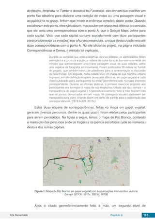 Arte Comentada Capítulo 9 116
do projeto, proposta no Tumblr e discutida no Facebook: eles tinham que escolher um
ponto fixo aleatório para elaborar uma coleção de vistas ou uma paisagem visual e
ao publicá-la no grupo, tinham que inserir o endereço completo deste ponto. Quando
escolheram este ponto, eles não sabiam, mas souberam depois nas oficinas presenciais
que ele seria uma correspondência com o ponto A, que o Google Maps define para
cada capital. Visto que cada capital contava supostamente com doze participantes
(desconsiderando as evasões) nas oficinas presenciais, o mapa desta cidade teria até
doze correspondências com o ponto A. No site oficial do projeto, na página intitulada
Correspondências e Deriva, o método foi explicado,
Durante as semanas que antecederam as oficinas práticas, os participantes foram
estimulados a produzir e publicar vídeos de curta duração (aproximadamente um
minuto) que apresentassem uma breve paisagem visual de suas cidades, como
uma espécie de fotografia em movimento. Foram publicados 38 vídeos no Tumblr
do projeto, que também serviu de plataforma para a apresentação e discussão
de referências. Em seguida, cada cidade teve um mapa de sua mancha urbana
impresso, em alta definição e a partir de escalas idênticas, em papel vegetal, e cada
vídeo publicado pelos participantes foi então georreferenciado no mapa impresso
correspondente. Durante as oficinas práticas, o primeiro exercício proposto aos
participantes era sobrepor o mapa de sua respectiva cidade aos das demais – a
transparência do papel vegetal e o georreferenciamento ‘feito à mão’ fizeram com
que os pontos demarcados em um mapa (as paisagens visuais) pudessem ser
transpostos para outro, criando assim um ponto de partida para a elaboração das
correspondências. (FEHLAUER, 2013c)
Estas duas origens de correspondências, feitas no mapa em papel vegetal,
geraram diversos percursos, dentre os quais quatro foram eleitos pelos participantes
para serem percorridos. Na figura a seguir, temos o mapa de Rio Branco, contendo
a marcação dos percursos (vide os traços) e os pontos escolhidos (vide os números)
desta e das outras capitais.
Figura 1: Mapa de Rio Branco em papel vegetal com as marcações manuscritas. Autoria:
Garapa (2013b, 2013c, 2013d, 2013f)
Após o citado georreferenciamento feito à mão, um segundo nível de
 