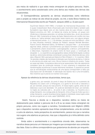 Arte Comentada Capítulo 9 119
aos meios de realizá-lo e que estes meios emergiram do próprio percurso. Assim,
o acontecimento seria caracterizado como uma deriva aos moldes das derivas dos
situacionistas.
O Correspondências apresenta as derivas situacionistas como referência
para o projeto ao indicar do site oficial do projeto, via link, o texto Breve histórico da
Internacional Situacionista escrito por Paola B. Jacques (2003, p. 3) para quem
Guy-Ernest Debord (1931-1994), o fundador da Internacional Situacionista – IS,
é quase inclassificável. Muito influenciado pelo movimento Dadá e também pelo
Surrealismo (que depois será um dos maiores alvos de suas críticas), o jovem
Debord encontrou em 1951, no festival de cinema de Cannes, um grupo com
influências e interesses parecidos, os Letristas de Isidore Isou. Já em seu primeiro
filme em 1952, Hurlements en faveur de Sade, Debord entrou em conflito com Isou
e deixou os “velhos letristas” para fundar nesse mesmo ano, com alguns amigos,
a Internacional Letrista – IL. [...] Os letristas, reunidos em torno de Debord – entre
os mais influentes membros, editores de Potlatch, estavam Michèle Bernstein,
Franck Conord, Mohamed Dahou, Gil Wolman e Jacques Fillon –, já anunciavam
algumas idéias, práticas e procedimentos que depois formaram a base de todo
o pensamento urbano situacionista: a psicogeografia, a deriva e, principalmente,
a idéia-chave, inspiradora do próprio nome do futuro grupo, a ‘construção de
situações’. [...] a experiência psicogeográfica estava diretamente ligada à prática
da deriva, vários textos letristas comentavam e propunham diferentes derivas, entre
eles o Résumé 1954, assinado por Debord e Fillon (Potlatch, n. 14, novembro 1954):
‘As grandes cidades são favoráveis à distração que chamamos de deriva. A deriva
é uma técnica do andar sem rumo. Ela se mistura à influência do cenário. Todas
as casas são belas. A arquitetura deve se tornar apaixonante. Nós não saberíamos
considerar tipos de construção menores. O novo urbanismo é inseparável das
transformações econômicas e sociais felizmente inevitáveis. É possível se pensar
que as reinvidicações revolucionárias de uma época correspondem à idéia que
essa época tem da felicidade. A valorização dos lazeres não é uma brincadeira.
Nós insistimos que é preciso se inventar novos jogos’.
Apesar da referência às derivas situacionistas, lemos que,
a gente usou, por exemplo, do ponto A daqui de Goiânia era no cruzamento da
República do Líbano com a Anhanguera, aí a gente foi de lá até a rodoviária a
pé, por exemplo, porque era mais próximo. Aí nesse trajeto a gente, antes de sair
elaborava o que ia ser abordado, “oh, pode ser abordado tal coisa”, por exemplo,
no trajeto da rodoviária até o... do ponto A até a rodoviária, na Tocantins era o
antigo Aeroporto, era a antiga pista do Aeroporto, tinha a Praça do Avião que era o
antigo Aeroporto, a gente levantava temas ligada à mobilidade nesse trajeto antes
de sair pra gente ter um norte, sabe? (MARIANO, 2013)
Assim, fica-nos a dúvida se o dispositivo narrativo definiu os meios de
deslocamento para realizar o percurso de A a B ou se esses meios emergiram do
próprio percurso, como nos sugere a narrativa. Considerando com Migliorin (2005)
que o dispositivo narrativo apresenta duas linhas complementares, uma de controle
e outra de abertura, nesta perspectiva do acontecimento, parece-nos que a narrativa
nos sugere uma abertura ao percurso, mas que o dispositivo já o tinha definido como
controle.
Ainda sobre o acontecimento e a experiência oriunda dele, observamos na
narrativa desse percurso um interesse por imagens que correspondam aos conteúdos
das falas. Esta é a última correspondência que gostaríamos de abordar por enquanto:
 