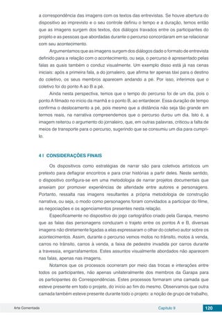 Arte Comentada Capítulo 9 120
a correspondência das imagens com os textos das entrevistas. Se houve abertura do
dispositivo ao imprevisto e o seu controle definiu o tempo e a duração, temos então
que as imagens surgem dos textos, dos diálogos travados entre os participantes do
projeto e as pessoas que abordadas durante o percurso concordaram em se relacionar
com seu acontecimento.
Argumentamos que as imagens surgem dos diálogos dado o formato de entrevista
definido para a relação com o acontecimento, ou seja, o percurso é apresentado pelas
falas as quais também o conduz visualmente. Um exemplo disso está já nas cenas
iniciais: após a primeira fala, a do jornaleiro, que afirma ter apenas táxi para o destino
do coletivo, os seus membros aparecem andando a pé. Por isso, inferimos que o
coletivo foi do ponto A ao B a pé.
Ainda nesta perspectiva, temos que o tempo do percurso foi de um dia, pois o
ponto A filmado no início da manhã e o ponto B, ao entardecer. Essa duração de tempo
confirma o deslocamento a pé, pois mesmo que a distância não seja tão grande em
termos reais, na narrativa compreendemos que o percurso durou um dia. Isto é, a
imagem reiterou o argumento do jornaleiro, que, em outras palavras, criticou a falta de
meios de transporte para o percurso, sugerindo que se consumiu um dia para cumpri-
lo.
4 | 	CONSIDERAÇÕES FINAIS
Os dispositivos como estratégias de narrar são para coletivos artísticos um
pretexto para deflagrar encontros e para criar histórias a partir deles. Neste sentido,
o dispositivo configura-se em uma metodologia de narrar projetos documentais que
anseiam por promover experiências de alteridade entre autores e personagens.
Portanto, ressalta nas imagens resultantes a própria metodologia de construção
narrativa, ou seja, o modo como personagens foram convidados a participar do filme,
as negociações e os agenciamentos presentes nesta relação.
Especificamente no dispositivo do jogo cartográfico criado pela Garapa, mesmo
que as falas das personagens conduzam o trajeto entre os pontos A e B, diversas
imagens não diretamente ligadas a elas expressaram o olhar do coletivo autor sobre os
acontecimentos. Assim, durante o percurso vemos motos no trânsito, motos à venda,
carros no trânsito, carros à venda, a faixa de pedestre invadida por carros durante
a travessia, engarrafamentos. Estes assuntos visualmente abordados não aparecem
nas falas, apenas nas imagens.
Notamos que os processos ocorreram por meio das trocas e interações entre
todos os participantes, não apenas unilateralmente dos membros da Garapa para
os participantes do Correspondências. Estes processos formaram uma camada que
esteve presente em todo o projeto, do início ao fim do mesmo. Observamos que outra
camada também esteve presente durante todo o projeto: a noção de grupo de trabalho,
 