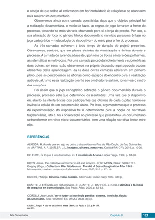 Arte Comentada Capítulo 9 121
o desejo de que todos ali estivessem em horizontalidade de relações e se reunissem
para realizar um documentário.
Observamos ainda outra camada constituída: dado que o objetivo principal foi
a realização documentária, o modo de fazer, as regras do jogo tomaram a frente do
processo, tornando-se mais visíveis, chamando para si a força do projeto. Por isso, a
sua alteração de foco no gênero fílmico documentário no início para uma ênfase no
jogo cartográfico – metodologia do dispositivo – do meio para o fim do processo.
As três camadas estiveram a todo tempo de duração do projeto presentes.
Observamos, contudo, que em planos distintos de visualização e ênfase durante o
processo.Acamada do aprendizado se deu por meio de trocas e interações poliformes,
assistemáticas e multivocais. Foi uma camada percebida indiretamente e submetida às
duas outras, por essa razão observamos na própria discussão aqui proposta poucos
elementos desta aprendizagem. Já as duas outras camadas estiveram em primeiro
plano, pois ao percebermos as oficinas como espaços do encontro para a realização
audiovisual, tanto essa realização quanto seu o método ressaltam, tornam-se o centro
das atenções.
Foi assim que o jogo cartográfico sobrepôs o gênero documentário durante o
processo, processo este que determinou os resultados. Uma vez que o dispositivo
era aberto às interferências dos participantes das oficinas de cada capital, tornou-se
inviável a edição de um documentário único. Por isso, argumentamos que o processo
de experimentação do dispositivo foi o determinante para a noção de narrativas
fragmentárias, isto é, foi a observação ao processo que possibilitou um documentário
se transformar em vinte micro-documentários sem uma relação narrativa linear entre
eles.
REFERÊNCIAS
ALMEIDA, R. Aquele que eu vejo no outro: o dispositivo em Rua de Mão Dupla, de Cao Guimarães.
In: MARTINS, A. F.; SATLER, L. L. Imagens, olhares, narrativas. Curitiba/PA: CRV, 2016, p. 13-26.
DELEUZE, G. O que é um dispositivo. In: O mistério de Ariana. Lisboa: Vega, 1996, p. 83-96.
DREW, Jesse. The collective camcorder in art and activism. In: STIMSON, Blake; SHOLETTE,
Gregory (Orgs.). Collectism After Modernism: The Art of Social Imagination After 1945.
Minneapolis, London: University of Minnesota Press, 2007, 312 p. 97-114.
DUBOIS, Philippe. Cinema, vídeo, Godard. São Paulo: Cosac Naify, 2004, 323 p.
DUARTE, J. Entrevista em profundidade. In: DUARTE, J. ; BARROS, A. (Orgs.) Métodos e técnicas
de pesquisa em comunicação. São Paulo: Atlas, 2005. p. 62-83.
COMOLLI, Jean-Louis. Ver e poder: a inocência perdida: cinema, televisão, ficção,
documentário. Belo Horizonte: Ed. UFMG, 2008, 374 p.
 