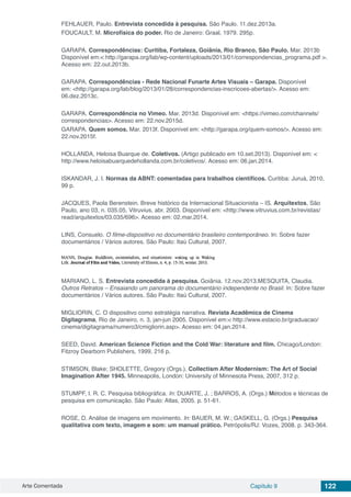 Arte Comentada Capítulo 9 122
FEHLAUER, Paulo. Entrevista concedida à pesquisa. São Paulo. 11.dez.2013a.
FOUCAULT, M. Microfísica do poder. Rio de Janeiro: Graal, 1979. 295p.
GARAPA. Correspondências: Curitiba, Fortaleza, Goiânia, Rio Branco, São Paulo. Mar. 2013b
Disponível em:< http://garapa.org/lab/wp-content/uploads/2013/01/correspondencias_programa.pdf >.
Acesso em: 22.out.2013b.
GARAPA. Correspondências - Rede Nacional Funarte Artes Visuais – Garapa. Disponível
em: <http://garapa.org/lab/blog/2013/01/28/correspondencias-inscricoes-abertas/>. Acesso em:
06.dez.2013c.
GARAPA. Correspondência no Vimeo. Mar. 2013d. Disponível em: <https://vimeo.com/channels/
correspondencias>. Acesso em: 22.nov.2015d.
GARAPA. Quem somos. Mar. 2013f. Disponível em: <http://garapa.org/quem-somos/>. Acesso em:
22.nov.2015f.
HOLLANDA, Heloisa Buarque de. Coletivos. (Artigo publicado em 10.set.2013). Disponível em: <
http://www.heloisabuarquedehollanda.com.br/coletivos/. Acesso em: 06.jan.2014.
ISKANDAR, J. I. Normas da ABNT: comentadas para trabalhos científicos. Curitiba: Juruá, 2010,
99 p.
JACQUES, Paola Berenstein. Breve histórico da Internacional Situacionista – IS. Arquitextos, São
Paulo, ano 03, n. 035.05, Vitruvius, abr. 2003. Disponível em: <http://www.vitruvius.com.br/revistas/
read/arquitextos/03.035/696>. Acesso em: 02.mar.2014.
LINS, Consuelo. O filme-dispositivo no documentário brasileiro contemporâneo. In: Sobre fazer
documentários / Vários autores. São Paulo: Itaú Cultural, 2007.
MARIANO, L. S. Entrevista concedida à pesquisa. Goiânia. 12.nov.2013.MESQUITA, Claudia.
Outros Retratos – Ensaiando um panorama do documentário independente no Brasil. In: Sobre fazer
documentários / Vários autores. São Paulo: Itaú Cultural, 2007.
MIGLIORIN, C. O dispositivo como estratégia narrativa. Revista Acadêmica de Cinema
Digitagrama, Rio de Janeiro, n. 3, jan-jun 2005. Disponível em:< http://www.estacio.br/graduacao/
cinema/digitagrama/numero3/cmigliorin.asp>. Acesso em: 04.jan.2014.
SEED, David. American Science Fiction and the Cold War: literature and film. Chicago/London:
Fitzroy Dearborn Publishers, 1999, 216 p.
STIMSON, Blake; SHOLETTE, Gregory (Orgs.). Collectism After Modernism: The Art of Social
Imagination After 1945. Minneapolis, London: University of Minnesota Press, 2007, 312 p.
STUMPF, I. R. C. Pesquisa bibliográfica. In: DUARTE, J. ; BARROS, A. (Orgs.) Métodos e técnicas de
pesquisa em comunicação. São Paulo: Atlas, 2005. p. 51-61.
ROSE, D. Análise de imagens em movimento. In: BAUER, M. W.; GASKELL, G. (Orgs.) Pesquisa
qualitativa com texto, imagem e som: um manual prático. Petrópolis/RJ: Vozes, 2008. p. 343-364.
 